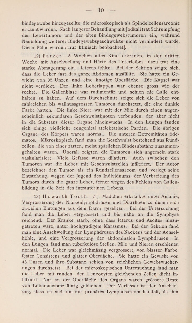 bindegewebe hinzugesellte, die mikroskopisch als Spindelzellensarcome erkannt wurden. Nach längerer Behandlung mit Jodkali trat Schrumpfung des Lebertumors und der alten Bindegewebstumoren ein, während Neubildung weiterer Bindegewebsgeschwülste nicht verhindert wurde. Diese Fälle wurden nur klinisch beobachtet]. 12) Parker: 5 Wochen altes Kind erkrankte in der dritten Woche mit Anschwellung und Härte des Unterleibes, dazu trat eine starke Abmagerung ein. Icterus fehlte. Bei der Sektion zeigte sich, dass die Leber fast das ganze Abdomen ausfüllte. Sie hatte ein Ge¬ wicht von 32 Unzen und eine knotige Oberfläche. Die Kapsel war nicht verdickt. Der linke Leberlappen war ebenso gross wie der rechte. Die Gallenblase war rudimentär und schien nie Galle ent¬ halten zu haben. Auf dem Durchschnitt zeigte sich die Leber von zahlreichen bis wallnussgrossen Tumoren durchsetzt, die eine dunkle Farbe hatten. Die linke Niere war mit der Milz durch einen augen¬ scheinlich sekundären Geschwulstknoten verbunden, der aber nicht in die Substanz dieser Organe hineinwuchs. In den Lungen fanden sich einige vielleicht congenital atelektatische Partien. Die übrigen Organe des Körpers waren normal. Die unteren Extremitäten öde- matös. Mikroskopisch fand man die Geschwulst bestehend aus Rund¬ zellen, die von einer zarten, meist spärlichen Bindesubstanz zusammen¬ gehalten waren. Überall zeigten die Tumoren sich ungemein stark vaskularisiert. Viele Gefässe waren dilatiert. Auch zwischen den Tumoren war die Leber mit Geschwulstzellen infiltriert. Der Autor bezeichnet den Tumor als ein Rundzellensarcom und verlegt seine Entstehung, wegen der Jugend des Individuums, der Verbreitung des Tumors durch die ganze Leber, ferner wegen des Fehlens von Gallen¬ bildung in die Zeit des intrauterinen Lebens. 13) Howarth Tooth: 5j. Mädchen erkrankte unter Anämie, Vergrösserung der Nackenlymphdrüsen und Diarrhoen zu denen sich zuweilen Blutungen aus dem Darm gesellten. Bei der Untersuchung fand man die Leber vergrössert und bis nahe an die Symphyse reichend. Der Kranke starb, ohne dass Icterus und Ascites hinzu¬ getreten wäre, unter hochgradigem Marasmus. Bei der Sektion fand man eine Anschwellung der Lymphdrüsen des Nackens und der Achsel¬ höhle, und eine Vergrösserung der abdominalen Lymphdrüsen. In den Lungen fand man tuberkulöse Stellen, Milz und Nieren erschienen normal. Die Leber war gleichmässig vergrössert, von blasser Farbe, fester Consistenz und glatter Oberfläche. Sie hatte ein Gewicht von 48 Unzen und ihre Substanz schien von reichlichen Gewebswucher¬ ungen durchsetzt. Bei der mikroskopischen Untersuchung fand man die Leber mit runden, den Leucocyten gleichenden Zellen dicht in¬ filtriert. Nur an der Oberfläche des Organs waren grössere Reste von Lebersubstanz übrig geblieben. Der Verfasser ist der Anschau¬ ung, dass es sich um ein primäres Lymphosarcom handelt, da ihm