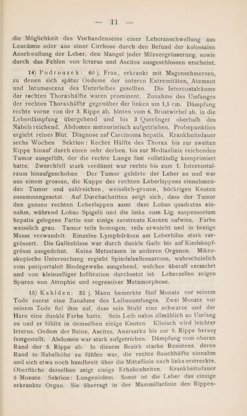 die Möglichkeit des Vorhandenseins einer Leberanschwellung aus Leucämie oder aus einer Cirrhose durch den Befund der kolossalen Anschwellung der Leber, den Mangel jeder Milzvergrösserung, sowie durch das Fehlen von Icterus und Ascites ausgeschlossen erscheint. 14) P od r ou z e k : 60 j. Frau, erkrankt mit Magenschmerzen, zu denen sich später Oedeme der unteren Extremitäten, Atemnot und Intumescenz des Unterleibes gesellten. Die Intercostalräume der rechten Thoraxhälfte waren prominent. Zunahme des Umfanges der rechten Thoraxhälfte gegenüber der linken um 1,5 cm. Dämpfung rechts vorne von der 3. Rippe ab, hinten vom 6. Brustwirbel ab, in die Leberdämpfung übergehend und bis 3 Querfmger oberhalb des Nabels reichend. Abdomen meteoristisch aufgetrieben. Probepunktion ergiebt reines Blut. Diagnose auf Carcinoma hepatis. Krankheitsdauer sechs Wochen Sektion : Rechte Hälfte des Thorax bis zur zweiten Rippe hinauf durch einen sehr derben, bis zur Medianlinie reichenden Tumor ausgefüllt, der die rechte Lunge fast vollständig komprimiert hatte. Zwerchfell stark verdünnt war rechts bis zum 1. Intercostal- raum hinaufgeschoben Der Tumor gehörte der Leber an und war aus einem grossen, die Kuppe des rechten Leberlappens einnehmen¬ den Tumor und zahlreichen, weisslich-grauen, höckrigen Knoten zusammengesetzt. Auf Durchschnitten zeigt sich, dass der Tumor den ganzen rechten Leberlappen samt dem Lobus quadratus ein¬ nahm, während Lobus Spigelii und die links vom Lig. Suspensorium hepatis gelegene Partie nur einige zerstreute Knoten aufwies. Farbe weisslich grau. Tumor teils homogen, teils erweicht und in breiige Masse verwandelt. Einzelne Lymphdrüsen am Leberhilus stark ver- grössert. Die Gallenblase war durch dunkle Galle bis auf Kindskopf¬ grösse ausgedehnt. Keine Metastasen in anderen Organen. Mikro¬ skopische Untersuchung ergiebt Spindelzellensarcom, wahrscheinlich vom periportalefl Bindegewebe ausgehend, welches überall vermehrt und von kleinzelliger Infiltration durchsetzt ist. Leberzellen zeigen Spuren von Atrophie und regressiver Metamorphose. 15) Kahlden: 32 j. Mann bemerkte fünf Monate vor seinem Tode zuerst eine Zunahme des Leibesumfanges. Zwei Monate vor seinem Tode fiel ihm auf, dass sein Stuhl eine schwarze und der Harn eine dunkle Farbe hatte. Sein Leib nahm allmählich an Umfang zu und er fühlte in demselben einige Knoten. Klinisch wird leichter Icterus, Oedem der Beine, Ascites, Anarsarka bis zur 8. Rippe herauf festgestellt. Abdomen war stark aufgetrieben. Dämpfung vom oberen Rand der 5. Rippe ab. In diesem Bezirk starke Resistenz, deren Rand in Nabelhöhe zu fühlen war, die rechte Bauchhälfte einnahm und sich etwa noch handbreit über die Mittellinie nach links erstreckte. Oberfläche derselben zeigt einige Erhabenheiten. Krankheitsdauer 5 Monate. Sektion: Lungenödem. Sonst ist die Leber das einzige erkrankte Organ. Sie überragt in der Mammillarlinie den Rippen-