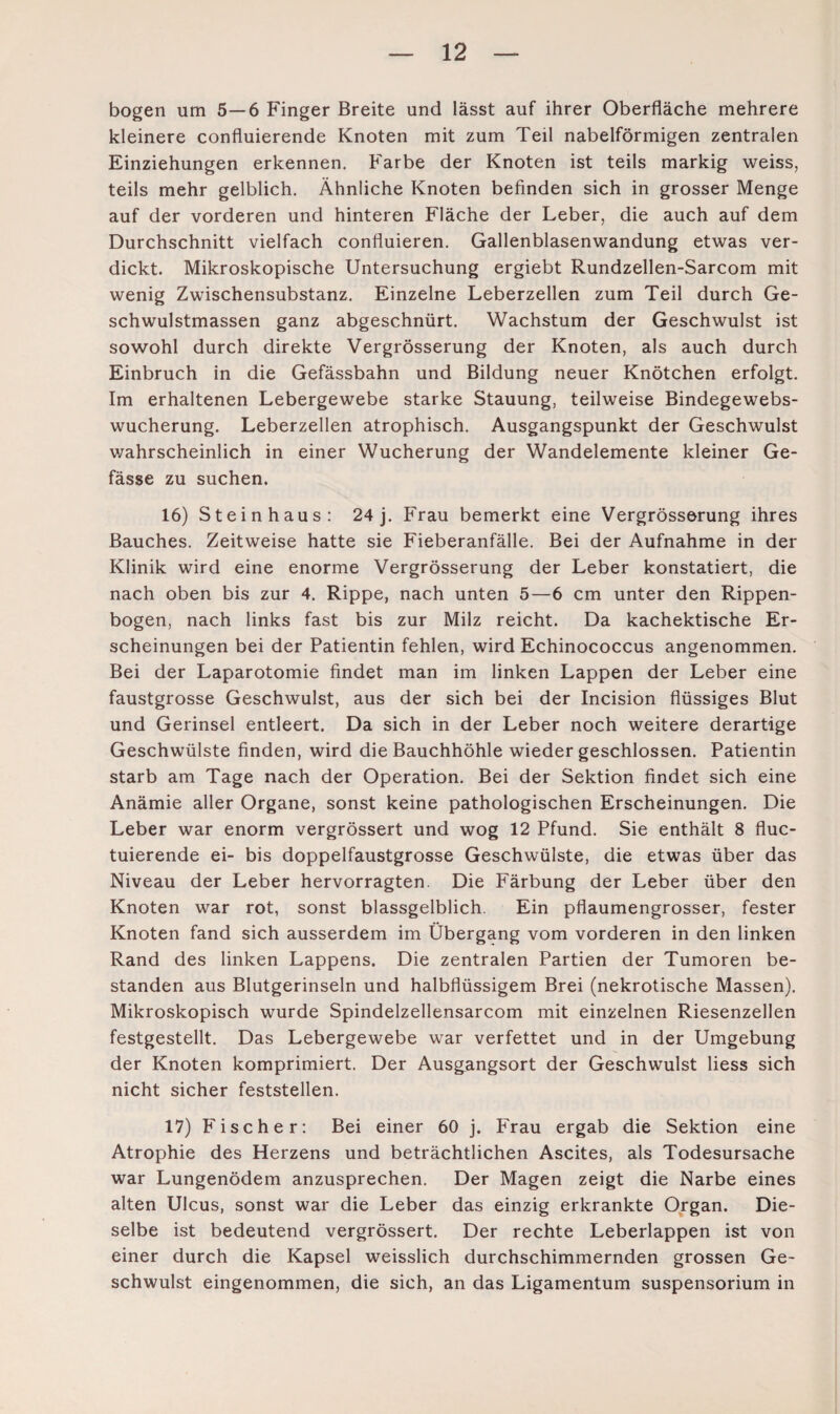 bogen um 5—6 Finger Breite und lässt auf ihrer Oberfläche mehrere kleinere confluierende Knoten mit zum Teil nabelförmigen zentralen Einziehungen erkennen. Farbe der Knoten ist teils markig weiss, teils mehr gelblich. Ähnliche Knoten befinden sich in grosser Menge auf der vorderen und hinteren Fläche der Leber, die auch auf dem Durchschnitt vielfach confluieren. Gallenblasenwandung etwas ver¬ dickt. Mikroskopische Untersuchung ergiebt Rundzellen-Sarcom mit wenig Zwischensubstanz. Einzelne Leberzellen zum Teil durch Ge¬ schwulstmassen ganz abgeschnürt. Wachstum der Geschwulst ist sowohl durch direkte Vergrösserung der Knoten, als auch durch Einbruch in die Gefässbahn und Bildung neuer Knötchen erfolgt. Im erhaltenen Lebergewebe starke Stauung, teilweise Bindegewebs¬ wucherung. Leberzellen atrophisch. Ausgangspunkt der Geschwulst wahrscheinlich in einer Wucherung der Wandelemente kleiner Ge- fässe zu suchen. 16) Steinhaus: 24 j. Frau bemerkt eine Vergrösserung ihres Bauches. Zeitweise hatte sie Fieberanfälle. Bei der Aufnahme in der Klinik wird eine enorme Vergrösserung der Leber konstatiert, die nach oben bis zur 4. Rippe, nach unten 5—6 cm unter den Rippen¬ bogen, nach links fast bis zur Milz reicht. Da kachektische Er¬ scheinungen bei der Patientin fehlen, wird Echinococcus angenommen. Bei der Laparotomie findet man im linken Lappen der Leber eine faustgrosse Geschwulst, aus der sich bei der Incision flüssiges Blut und Gerinsel entleert. Da sich in der Leber noch weitere derartige Geschwülste finden, wird die Bauchhöhle wieder geschlossen. Patientin starb am Tage nach der Operation. Bei der Sektion findet sich eine Anämie aller Organe, sonst keine pathologischen Erscheinungen. Die Leber war enorm vergrössert und wog 12 Pfund. Sie enthält 8 fluc- tuierende ei- bis doppelfaustgrosse Geschwülste, die etwas über das Niveau der Leber hervorragten. Die Färbung der Leber über den Knoten war rot, sonst blassgelblich. Ein pflaumengrosser, fester Knoten fand sich ausserdem im Übergang vom vorderen in den linken Rand des linken Lappens. Die zentralen Partien der Tumoren be¬ standen aus Blutgerinseln und halbflüssigem Brei (nekrotische Massen). Mikroskopisch wurde Spindelzellensarcom mit einzelnen Riesenzellen festgestellt. Das Lebergewebe war verfettet und in der Umgebung der Knoten komprimiert. Der Ausgangsort der Geschwulst liess sich nicht sicher feststellen. 17) Fischer: Bei einer 60 j. Frau ergab die Sektion eine Atrophie des Herzens und beträchtlichen Ascites, als Todesursache war Lungenödem anzusprechen. Der Magen zeigt die Narbe eines alten Ulcus, sonst war die Leber das einzig erkrankte Organ. Die¬ selbe ist bedeutend vergrössert. Der rechte Leberlappen ist von einer durch die Kapsel weisslich durchschimmernden grossen Ge¬ schwulst eingenommen, die sich, an das Ligamentum Suspensorium in