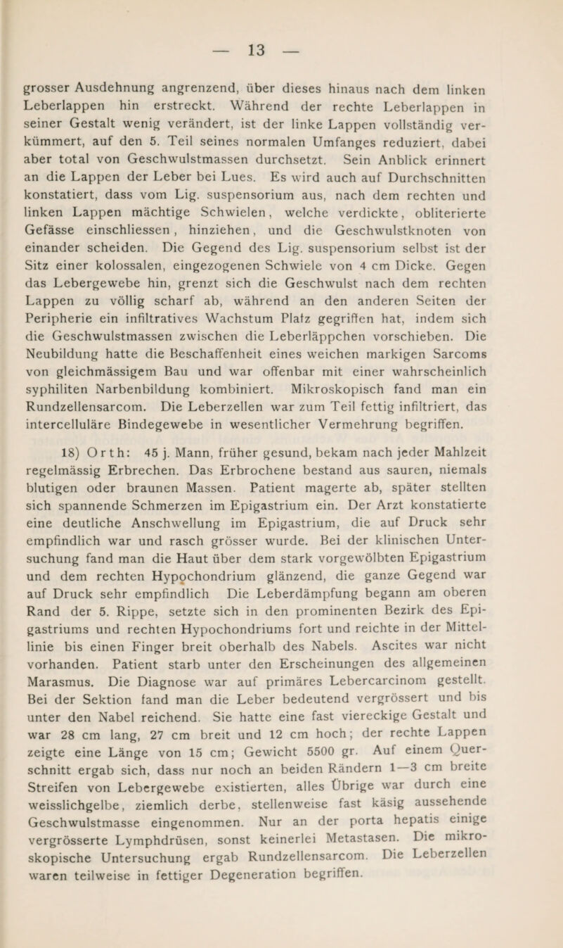 grosser Ausdehnung angrenzend, über dieses hinaus nach dem linken Leberlappen hin erstreckt. Während der rechte Leberlappen in seiner Gestalt wenig verändert, ist der linke Lappen vollständig ver¬ kümmert, auf den 5. Teil seines normalen Umfanges reduziert, dabei aber total von Geschwulstmassen durchsetzt. Sein Anblick erinnert an die Lappen der Leber bei Lues. Es wird auch auf Durchschnitten konstatiert, dass vom Lig. Suspensorium aus, nach dem rechten und linken Lappen mächtige Schwielen, welche verdickte, obliterierte Gefässe einschliessen , hinziehen, und die Geschwulstknoten von einander scheiden. Die Gegend des Lig. Suspensorium selbst ist der Sitz einer kolossalen, eingezogenen Schwiele von 4 cm Dicke. Gegen das Lebergewebe hin, grenzt sich die Geschwulst nach dem rechten Lappen zu völlig scharf ab, während an den anderen Seiten der Peripherie ein infiltratives Wachstum Platz gegriffen hat, indem sich die Geschwulstmassen zwischen die Leberläppchen vorschieben. Die Neubildung hatte die Beschaffenheit eines weichen markigen Sarcoms von gleichmässigem Bau und war offenbar mit einer wahrscheinlich syphiliten Narbenbildung kombiniert. Mikroskopisch fand man ein Rundzellensarcom. Die Leberzellen war zum Teil fettig infiltriert, das intercelluläre Bindegewebe in wesentlicher Vermehrung begriffen. 18) Orth: 45 j. Mann, früher gesund, bekam nach jeder Mahlzeit regelmässig Erbrechen. Das Erbrochene bestand aus sauren, niemals blutigen oder braunen Massen. Patient magerte ab, später stellten sich spannende Schmerzen im Epigastrium ein. Der Arzt konstatierte eine deutliche Anschwellung im Epigastrium, die auf Druck sehr empfindlich war und rasch grösser wurde. Bei der klinischen Unter¬ suchung fand man die Haut über dem stark vorgewölbten Epigastrium und dem rechten Hypochondrium glänzend, die ganze Gegend war auf Druck sehr empfindlich Die Leberdämpfung begann am oberen Rand der 5. Rippe, setzte sich in den prominenten Bezirk des Epi- gastriums und rechten Hypochondriums fort und reichte in der Mittel¬ linie bis einen Finger breit oberhalb des Nabels. Ascites war nicht vorhanden. Patient starb unter den Erscheinungen des allgemeinen Marasmus. Die Diagnose war auf primäres Lebercarcinom gestellt. Bei der Sektion fand man die Leber bedeutend vergrössert und bis unter den Nabel reichend. Sie hatte eine fast viereckige Gestalt und war 28 cm lang, 27 cm breit und 12 cm hoch; der rechte Lappen zeigte eine Länge von 15 cm; Gewicht 5500 gr. Auf einem Quer- schnitt ergab sich, dass nur noch an beiden Rändern 1 3 cm breite Streifen von Lebergewebe existierten, alles Übrige war durch eine weisslichgelbe, ziemlich derbe, stellenweise fast käsig aussehende Geschwulstmasse eingenommen. Nur an der porta hepatis einige vergrösserte Lymphdrüsen, sonst keinerlei Metastasen. Die mikro¬ skopische Untersuchung ergab Rundzellensarcom. Die Leberzelien waren teilweise in fettiger Degeneration begriffen.