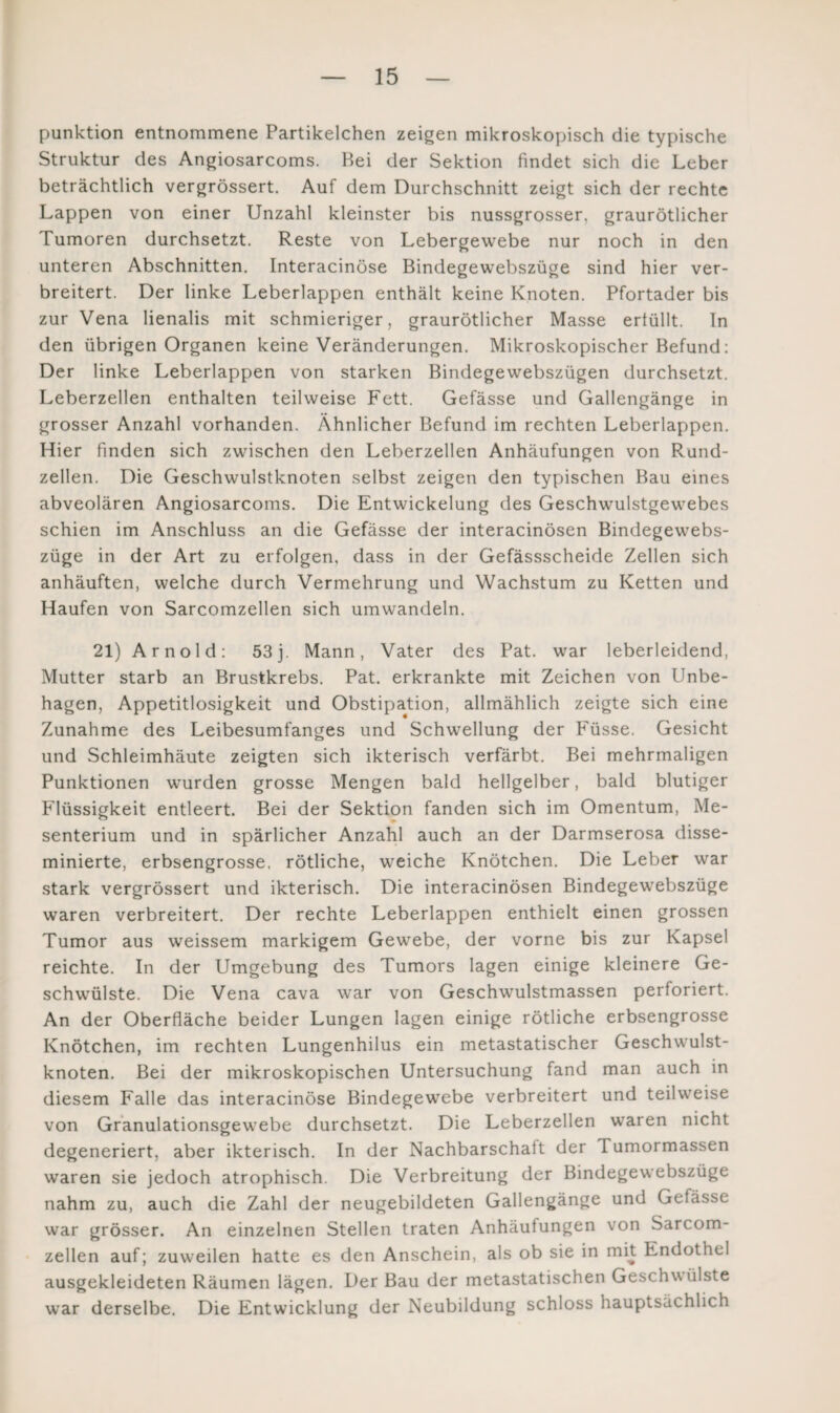 punktion entnommene Partikelchen zeigen mikroskopisch die typische Struktur des Angiosarcoms. Hei der Sektion findet sich die Leber beträchtlich vergrössert. Auf dem Durchschnitt zeigt sich der rechte Lappen von einer Unzahl kleinster bis nussgrosser, graurötlicher Tumoren durchsetzt. Reste von Lebergewebe nur noch in den unteren Abschnitten. Interacinöse Bindegewebszüge sind hier ver¬ breitert. Der linke Leberlappen enthält keine Knoten. Pfortader bis zur Vena lienalis mit schmieriger, graurötlicher Masse erfüllt. In den übrigen Organen keine Veränderungen. Mikroskopischer Befund: Der linke Leberlappen von starken Bindegewebszügen durchsetzt. Leberzellen enthalten teilweise Fett. Gefässe und Gallengänge in grosser Anzahl vorhanden. Ähnlicher Befund im rechten Leberlappen. Hier finden sich zwischen den Leberzellen Anhäufungen von Rund¬ zellen. Die Geschwulstknoten selbst zeigen den typischen Bau eines abveolären Angiosarcoms. Die Entwickelung des Geschwulstgewebes schien im Anschluss an die Gefässe der interacinösen Bindegewebs¬ züge in der Art zu erfolgen, dass in der Gefässscheide Zellen sich anhäuften, welche durch Vermehrung und Wachstum zu Ketten und Haufen von Sarcomzellen sich umwandeln. 21) Arnold: 53 j. Mann, Vater des Pat. war leberleidend, Mutter starb an Brustkrebs. Pat. erkrankte mit Zeichen von Unbe¬ hagen, Appetitlosigkeit und Obstipation, allmählich zeigte sich eine Zunahme des Leibesumfanges und Schwellung der Füsse. Gesicht und Schleimhäute zeigten sich ikterisch verfärbt. Bei mehrmaligen Punktionen wurden grosse Mengen bald hellgelber, bald blutiger Flüssigkeit entleert. Bei der Sektion fanden sich im Omentum, Me¬ senterium und in spärlicher Anzahl auch an der Darmserosa disse- minierte, erbsengrosse, rötliche, weiche Knötchen. Die Leber war stark vergrössert und ikterisch. Die interacinösen Bindegewebszüge waren verbreitert. Der rechte Leberlappen enthielt einen grossen Tumor aus weissem markigem Gewebe, der vorne bis zur Kapsel reichte. In der Umgebung des Tumors lagen einige kleinere Ge¬ schwülste. Die Vena cava war von Geschwulstmassen perforiert. An der Oberfläche beider Lungen lagen einige rötliche erbsengrosse Knötchen, im rechten Lungenhilus ein metastatischer Geschwulst¬ knoten. Bei der mikroskopischen Untersuchung fand man auch in diesem Falle das interacinöse Bindegewebe verbreitert und teilweise von Granulationsgewebe durchsetzt. Die Leberzellen waren nicht degeneriert, aber ikterisch. In der Nachbarschaft der fl umormassen waren sie jedoch atrophisch. Die Verbreitung der Bindegewebszüge nahm zu, auch die Zahl der neugebildeten Gallengänge und Gefässe war grösser. An einzelnen Stellen traten Anhäufungen von Sarcom¬ zellen auf; zuweilen hatte es den Anschein, als ob sie in mit Endothel ausgekleideten Räumen lägen. Der Bau der metastatischen Geschwülste war derselbe. Die Entwicklung der Neubildung schloss hauptsächlich