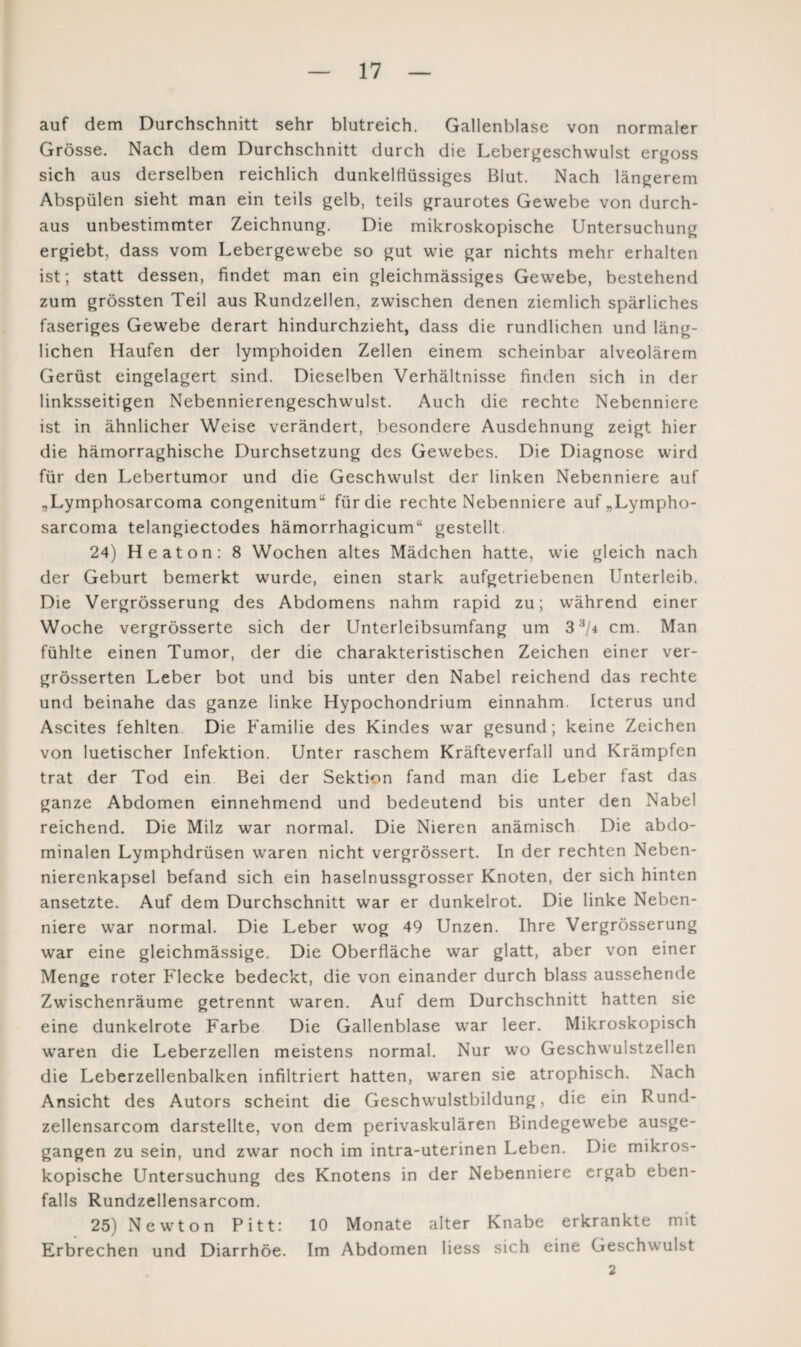 auf dem Durchschnitt sehr blutreich. Gallenblase von normaler Grösse. Nach dem Durchschnitt durch die Lebergeschwulst ergoss sich aus derselben reichlich dunkelflüssiges Blut. Nach längerem Abspülen sieht man ein teils gelb, teils graurotes Gewebe von durch¬ aus unbestimmter Zeichnung. Die mikroskopische Untersuchung ergiebt, dass vom Lebergewebe so gut wie gar nichts mehr erhalten ist; statt dessen, findet man ein gleichmässiges Gewebe, bestehend zum grössten Teil aus Rundzellen, zwischen denen ziemlich spärliches faseriges Gewebe derart hindurchzieht, dass die rundlichen und läng¬ lichen Haufen der lymphoiden Zellen einem scheinbar alveolärem Gerüst eingelagert sind. Dieselben Verhältnisse finden sich in der linksseitigen Nebennierengeschwulst. Auch die rechte Nebenniere ist in ähnlicher Weise verändert, besondere Ausdehnung zeigt hier die hämorraghische Durchsetzung des Gewebes. Die Diagnose wird für den Lebertumor und die Geschwulst der linken Nebenniere auf „Lymphosarcoma congenitum“ für die rechte Nebenniere auf„Lympho- sarcoma telangiectodes hämorrhagicum“ gestellt 24) Heaton: 8 Wochen altes Mädchen hatte, wie gleich nach der Geburt bemerkt wurde, einen stark aufgetriebenen Unterleib. Die Vergrösserung des Abdomens nahm rapid zu; während einer Woche vergrösserte sich der Unterleibsumfang um 3 3/4 cm. Man fühlte einen Tumor, der die charakteristischen Zeichen einer ver- grösserten Leber bot und bis unter den Nabel reichend das rechte und beinahe das ganze linke Hypochondrium einnahm. Icterus und Ascites fehlten Die Familie des Kindes war gesund; keine Zeichen von luetischer Infektion. Unter raschem Kräfteverfall und Krämpfen trat der Tod ein Bei der Sektion fand man die Leber fast das ganze Abdomen einnehmend und bedeutend bis unter den Nabel reichend. Die Milz war normal. Die Nieren anämisch Die abdo¬ minalen Lymphdrüsen waren nicht vergrössert. In der rechten Neben¬ nierenkapsel befand sich ein haselnussgrosser Knoten, der sich hinten ansetzte. Auf dem Durchschnitt war er dunkelrot. Die linke Neben¬ niere war normal. Die Leber wog 49 Unzen. Ihre Vergrösserung war eine gleichmässige. Die Oberfläche war glatt, aber von einer Menge roter Flecke bedeckt, die von einander durch blass aussehende Zwischenräume getrennt waren. Auf dem Durchschnitt hatten sie eine dunkelrote Farbe Die Gallenblase war leer. Mikroskopisch waren die Leberzellen meistens normal. Nur wo Geschwulstzellen die Leberzellenbalken infiltriert hatten, waren sie atrophisch. Nach Ansicht des Autors scheint die Geschwulstbildung, die ein Rund- zellensarcom darstellte, von dem perivaskulären Bindegewebe ausge¬ gangen zu sein, und zwar noch im intra-uterinen Leben. Die mikros¬ kopische Untersuchung des Knotens in der Nebenniere ergab eben¬ falls Rundzellensarcom. 25) Newton Pitt: 10 Monate alter Knabe erkrankte mit Erbrechen und Diarrhöe. Im Abdomen Hess sich eine Geschwulst 2