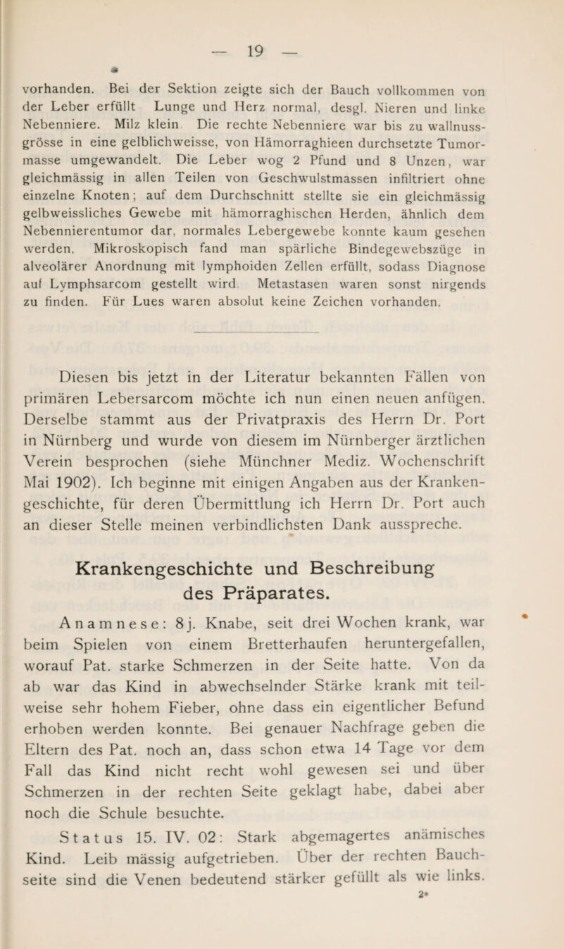 vorhanden. Bei der Sektion zeigte sich der Bauch vollkommen von der Leber erfüllt Lunge und Herz normal, desgl. Nieren und linke Nebenniere. Milz klein Die rechte Nebenniere war bis zu wallnuss- grösse in eine gelblichweisse, von Hämorraghieen durchsetzte Tumor¬ masse umgewandelt. Die Leber wog 2 Pfund und 8 Unzen, war gleichmässig in allen Teilen von Geschwulstmassen infiltriert ohne einzelne Knoten; auf dem Durchschnitt stellte sie ein gleichmässig gelbweissliches Gewebe mit hämorraghischen Herden, ähnlich dem Nebennierentumor dar, normales Lebergewebe konnte kaum gesehen werden. Mikroskopisch fand man spärliche Bindegewebszüge in alveolärer Anordnung mit lymphoiden Zellen erfüllt, sodass Diagnose auf Lvmphsarcom gestellt wird. Metastasen waren sonst nirgends zu finden. Für Lues waren absolut keine Zeichen vorhanden. Diesen bis jetzt in der Literatur bekannten Fällen von primären Lebersarcom möchte ich nun einen neuen anfügen. Derselbe stammt aus der Privatpraxis des Herrn Dr. Port in Nürnberg und wurde von diesem im Nürnberger ärztlichen Verein besprochen (siehe Münchner Mediz. Wochenschrift Mai 1902). Ich beginne mit einigen Angaben aus der Kranken¬ geschichte, für deren Übermittlung ich Herrn Dr. Port auch an dieser Stelle meinen verbindlichsten Dank ausspreche. Krankengeschichte und Beschreibung des Präparates. Anamnese: 8j. Knabe, seit drei Wochen krank, war beim Spielen von einem Bretterhaufen heruntergefallen, worauf Pat. starke Schmerzen in der Seite hatte. Von da ab war das Kind in abwechselnder Stärke krank mit teil¬ weise sehr hohem Fieber, ohne dass ein eigentlicher Befund erhoben werden konnte. Bei genauer Nachfrage geben die Eltern des Pat. noch an, dass schon etwa 14 1 age vor dem Fall das Kind nicht recht wohl gewesen sei und über Schmerzen in der rechten Seite geklagt habe, dabei aber noch die Schule besuchte. Status 15. IV. 02: Stark abgemagertes anämisches Kind. Leib mässig aufgetrieben. Über der rechten Bauch¬ seite sind die Venen bedeutend stärker gefüllt als wie links. 2*