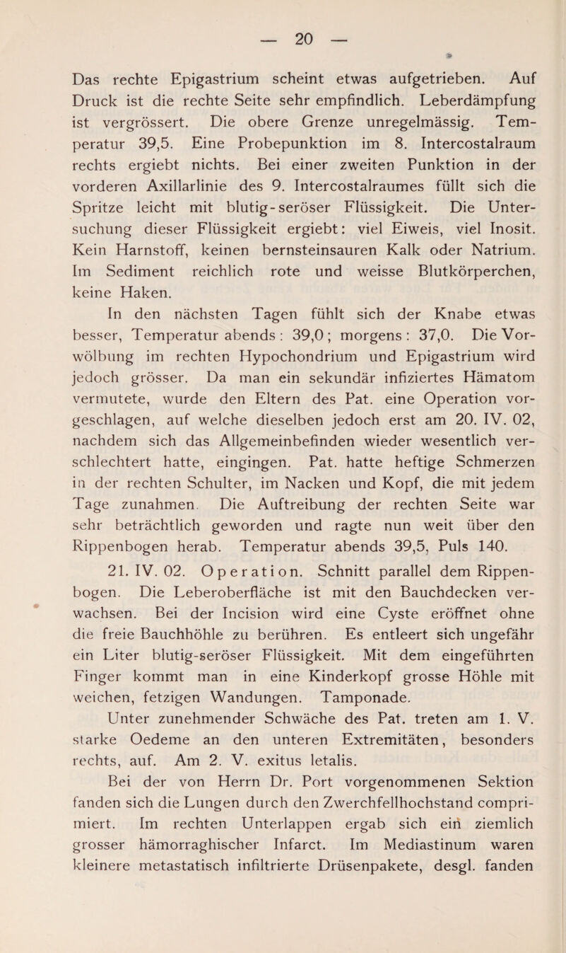 Das rechte Epigastrium scheint etwas aufgetrieben. Auf Druck ist die rechte Seite sehr empfindlich. Leberdämpfung ist vergrössert. Die obere Grenze unregelmässig. Tem¬ peratur 39,5. Eine Probepunktion im 8. Intercostalraum rechts ergiebt nichts. Bei einer zweiten Punktion in der vorderen Axillarlinie des 9. Intercostalraumes füllt sich die Spritze leicht mit blutig-seröser Flüssigkeit. Die Unter¬ suchung dieser Flüssigkeit ergiebt: viel Eiweis, viel Inosit. Kein Harnstoff, keinen bernsteinsauren Kalk oder Natrium. Im Sediment reichlich rote und weisse Blutkörperchen, keine Haken. In den nächsten Tagen fühlt sich der Knabe etwas besser, Temperatur abends : 39,0; morgens: 37,0. Die Vor¬ wölbung im rechten Hypochondrium und Epigastrium wird jedoch grösser. Da man ein sekundär infiziertes Hämatom vermutete, wurde den Eltern des Pat. eine Operation vor¬ geschlagen, auf welche dieselben jedoch erst am 20. IV. 02, nachdem sich das Allgemeinbefinden wieder wesentlich ver¬ schlechtert hatte, eingingen. Pat. hatte heftige Schmerzen in der rechten Schulter, im Nacken und Kopf, die mit jedem Tage Zunahmen. Die Auftreibung der rechten Seite war sehr beträchtlich geworden und ragte nun weit über den Rippenbogen herab. Temperatur abends 39,5, Puls 140. 21. IV. 02. Operation. Schnitt parallel dem Rippen¬ bogen. Die Leberoberfläche ist mit den Bauchdecken ver¬ wachsen. Bei der Incision wird eine Cyste eröffnet ohne die freie Bauchhöhle zu berühren. Es entleert sich ungefähr ein Liter blutig-seröser Flüssigkeit. Mit dem eingeführten Finger kommt man in eine Kinderkopf grosse Höhle mit weichen, fetzigen Wandungen. Tamponade. Unter zunehmender Schwäche des Pat. treten am 1. V. starke Oedeme an den unteren Extremitäten, besonders rechts, auf. Am 2. V. exitus letalis. Bei der von Herrn Dr. Port vorgenommenen Sektion fanden sich die Lungen durch den Zwerchfellhochstand compri- miert. Im rechten Unterlappen ergab sich ein ziemlich grosser hämorraghischer Infarct. Im Mediastinum waren kleinere metastatisch infiltrierte Drüsenpakete, desgl. fanden