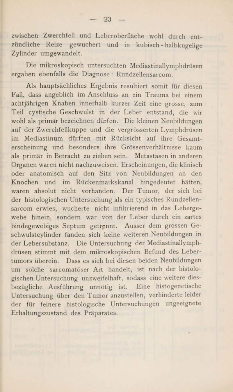 zwischen Zwerchfell und Leberoberfläche wohl durch ent¬ zündliche Reize gewuchert und in kubisch - halbkugelige Zylinder umgewandelt. Die mikroskopisch untersuchten Mediastinallymphdrüsen ergaben ebenfalls die Diagnose: Rundzellensarcom. Als hauptsächliches Ergebnis resultiert somit für diesen Fall, dass angeblich im Anschluss an ein Trauma bei einem achtjährigen Knaben innerhalb kurzer Zeit eine grosse, zum Teil cystische Geschwulst in der Leber entstand, die wir wohl als primär bezeichnen dürfen. Die kleinen Neubildungen auf der Zwerchfellkuppe und die vergrösserten Lymphdrüsen im Mediastinum dürften mit Rücksicht auf ihre Gesamt¬ erscheinung und besonders ihre Grössenverhältnisse kaum als primär in Betracht zu ziehen sein. Metastasen in anderen Organen waren nicht nachzuweisen. Erscheinungen, die klinisch oder anatomisch auf den Sitz von Neubildungen an den Knochen und im Rückenmarkskanal hingedeutet hätten, waren absolut nicht vorhanden. Der Tumor, der sich bei der histologischen Untersuchung als ein typisches Rundzellen¬ sarcom erwies, wucherte nicht infiltrierend in das Leberge¬ webe hinein, sondern war von der Leber durch ein zartes bindegewebiges Septum getrennt. Ausser dem grossen Ge- schwulstcylinder fanden sich keine weiteren Neubildungen in der Lebersubstanz. Die Untersuchung der Mediastinallymph¬ drüsen stimmt mit dem mikroskopischen Befund des Leber¬ tumors überein. Dass es sich bei diesen beiden Neubildungen um solche sarcomatöser Art handelt, ist nach der histolo¬ gischen Untersuchung unzweifelhaft, sodass eine weitere dies¬ bezügliche Ausführung unnötig ist. Eine histogenetische Untersuchung über den Tumor anzustellen, verhinderte leider der für feinere histologische Untersuchungen ungeeignete Erhaltungszustand des Präparates.