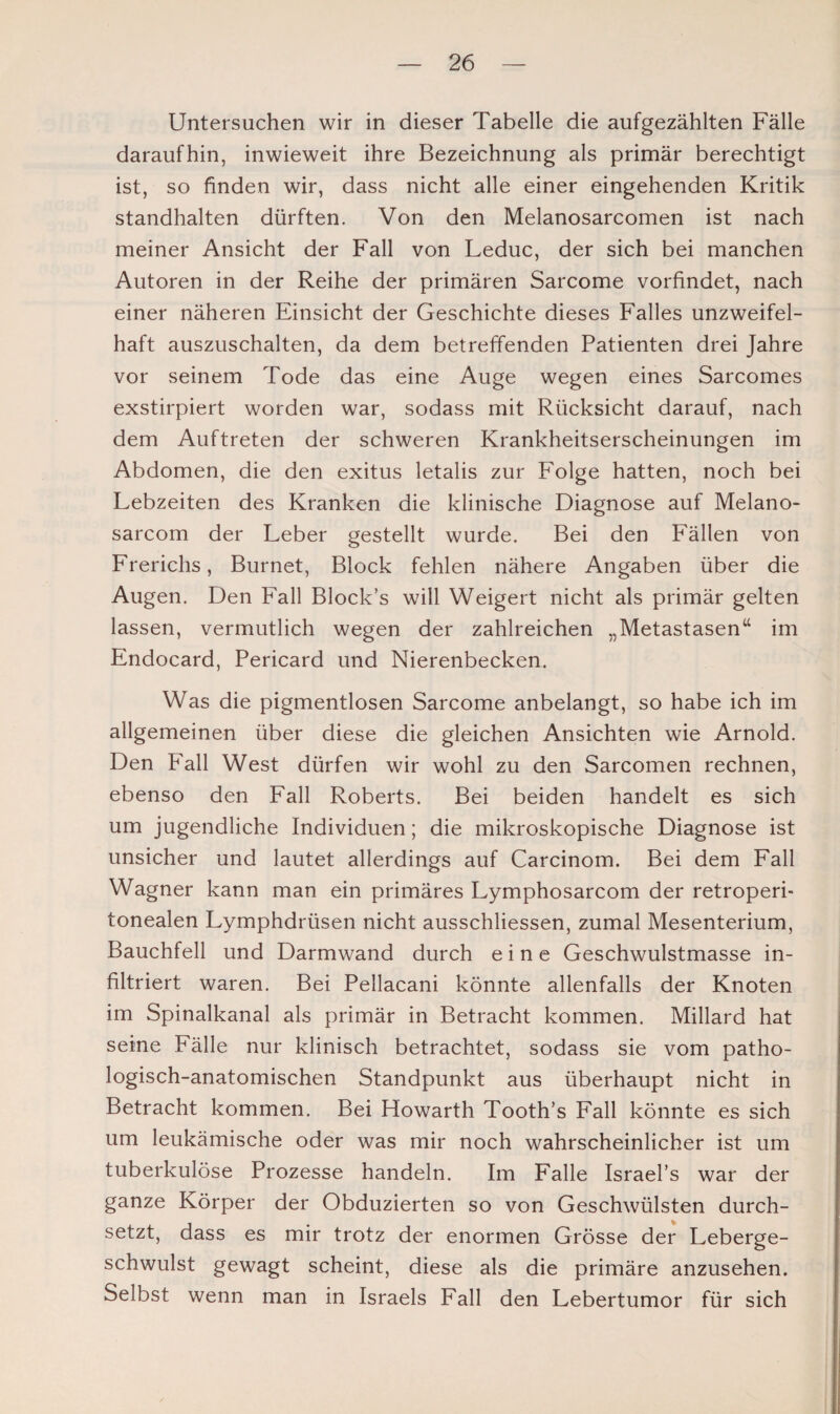 Untersuchen wir in dieser Tabelle die aufgezählten Fälle daraufhin, inwieweit ihre Bezeichnung als primär berechtigt ist, so finden wir, dass nicht alle einer eingehenden Kritik standhalten dürften. Von den Melanosarcomen ist nach meiner Ansicht der Fall von Leduc, der sich bei manchen Autoren in der Reihe der primären Sarcome vorfindet, nach einer näheren Einsicht der Geschichte dieses Falles unzweifel¬ haft auszuschalten, da dem betreffenden Patienten drei Jahre vor seinem Tode das eine Auge wegen eines Sarcomes exstirpiert worden war, sodass mit Rücksicht darauf, nach dem Auftreten der schweren Krankheitserscheinungen im Abdomen, die den exitus letalis zur Folge hatten, noch bei Lebzeiten des Kranken die klinische Diagnose auf Melano- sarcom der Leber gestellt wurde. Bei den Fällen von Frerichs, Burnet, Block fehlen nähere Angaben über die Augen. Den Fall Block’s will Weigert nicht als primär gelten lassen, vermutlich wegen der zahlreichen „Metastasen“ im Endocard, Pericard und Nierenbecken. Was die pigmentlosen Sarcome anbelangt, so habe ich im allgemeinen über diese die gleichen Ansichten wie Arnold. Den Fall West dürfen wir wohl zu den Sarcomen rechnen, ebenso den Fall Roberts. Bei beiden handelt es sich um jugendliche Individuen; die mikroskopische Diagnose ist unsicher und lautet allerdings auf Carcinom. Bei dem Fall Wagner kann man ein primäres Lymphosarcom der retroperi- tonealen Lymphdrüsen nicht ausschliessen, zumal Mesenterium, Bauchfell und Darmwand durch eine Geschwulstmasse in¬ filtriert waren. Bei Pellacani könnte allenfalls der Knoten im Spinalkanal als primär in Betracht kommen. Millard hat seine Fälle nur klinisch betrachtet, sodass sie vom patho¬ logisch-anatomischen Standpunkt aus überhaupt nicht in Betracht kommen. Bei Howarth Tooth’s Fall könnte es sich um leukämische oder was mir noch wahrscheinlicher ist um tuberkulöse Prozesse handeln. Im Falle Israel’s war der ganze Körper der Obduzierten so von Geschwülsten durch¬ setzt, dass es mir trotz der enormen Grösse der Leberge¬ schwulst gewagt scheint, diese als die primäre anzusehen. Selbst wenn man in Israels Fall den Lebertumor für sich