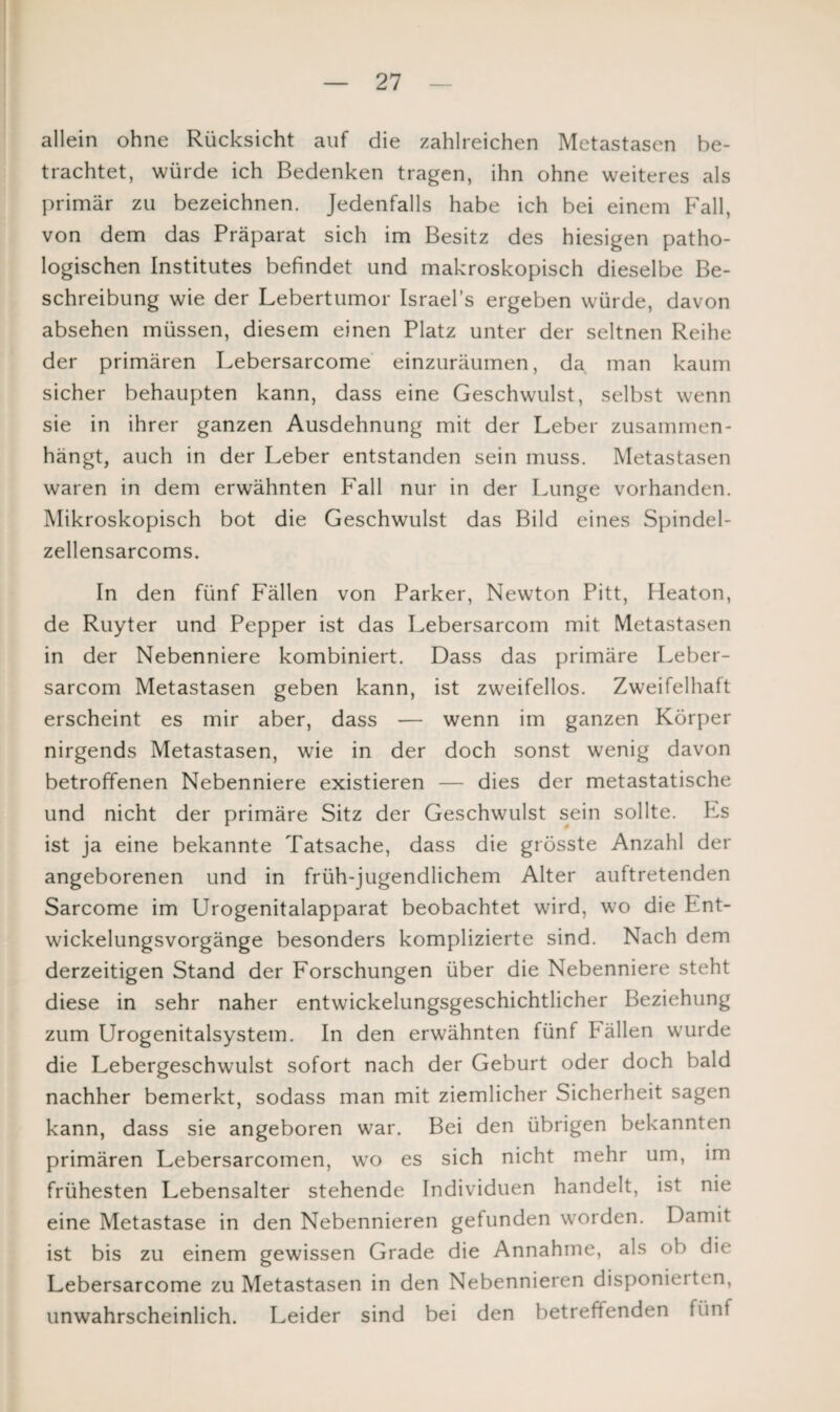 allein ohne Rücksicht auf die zahlreichen Metastasen be¬ trachtet, würde ich Bedenken tragen, ihn ohne weiteres als primär zu bezeichnen. Jedenfalls habe ich bei einem Fall, von dem das Präparat sich im Besitz des hiesigen patho¬ logischen Institutes befindet und makroskopisch dieselbe Be¬ schreibung wie der Lebertumor Israel’s ergeben würde, davon absehen müssen, diesem einen Platz unter der seltnen Reihe der primären Lebersarcome einzuräumen, da man kaum sicher behaupten kann, dass eine Geschwulst, selbst wenn sie in ihrer ganzen Ausdehnung mit der Leber zusammen¬ hängt, auch in der Leber entstanden sein muss. Metastasen waren in dem erwähnten Fall nur in der Lunge vorhanden. Mikroskopisch bot die Geschwulst das Bild eines Spindel- zellensarcoms. In den fünf Fällen von Parker, Newton Pitt, Heaton, de Ruyter und Pepper ist das Lebersarcom mit Metastasen in der Nebenniere kombiniert. Dass das primäre Leber¬ sarcom Metastasen geben kann, ist zweifellos. Zweifelhaft erscheint es mir aber, dass — wenn im ganzen Körper nirgends Metastasen, wie in der doch sonst wenig davon betroffenen Nebenniere existieren — dies der metastatische und nicht der primäre Sitz der Geschwulst sein sollte. Ls ist ja eine bekannte Tatsache, dass die grösste Anzahl der angeborenen und in früh-jugendlichem Alter auftretenden Sarcome im Urogenitalapparat beobachtet wird, wo die Ent¬ wickelungsvorgänge besonders komplizierte sind. Nach dem derzeitigen Stand der Forschungen über die Nebenniere steht diese in sehr naher entwickelungsgeschichtlicher Beziehung zum Urogenitalsystem. In den erwähnten fünf fällen wurde die Lebergeschwulst sofort nach der Geburt oder doch bald nachher bemerkt, sodass man mit ziemlicher Sicherheit sagen kann, dass sie angeboren war. Bei den übrigen bekannten primären Lebersarcomen, wro es sich nicht mehr um, im frühesten Lebensalter stehende Individuen handelt, ist nie eine Metastase in den Nebennieren gefunden worden. Damit ist bis zu einem gewissen Grade die Annahme, als ob die Lebersarcome zu Metastasen in den Nebennieren disponieiten, unwahrscheinlich. Leider sind bei den betreffenden fünf