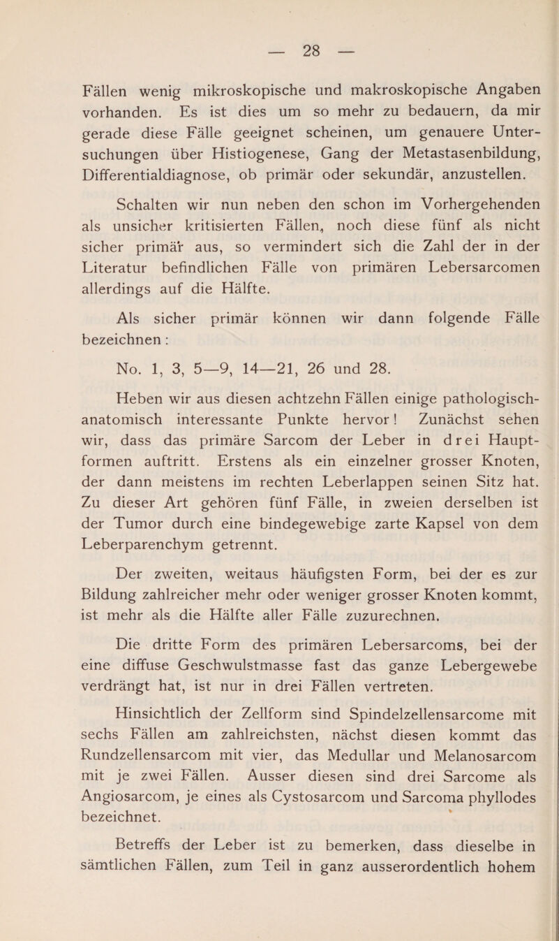 Fällen wenig mikroskopische und makroskopische Angaben vorhanden. Es ist dies um so mehr zu bedauern, da mir gerade diese Fälle geeignet scheinen, um genauere Unter¬ suchungen über Histiogenese, Gang der Metastasenbildung, Differentialdiagnose, ob primär oder sekundär, anzustellen. Schalten wir nun neben den schon im Vorhergehenden als unsicher kritisierten Fällen, noch diese fünf als nicht sicher primär aus, so vermindert sich die Zahl der in der Literatur befindlichen Fälle von primären Lebersarcomen allerdings auf die Hälfte. Als sicher primär können wir dann folgende Fälle bezeichnen : No. 1, 3, 5—9, 14—21, 26 und 28. Heben wir aus diesen achtzehn Fällen einige pathologisch¬ anatomisch interessante Punkte hervor! Zunächst sehen wir, dass das primäre Sarcom der Leber in drei Haupt¬ formen auftritt. Erstens als ein einzelner grosser Knoten, der dann meistens im rechten Leberlappen seinen Sitz hat. Zu dieser Art gehören fünf Fälle, in zweien derselben ist der Tumor durch eine bindegewebige zarte Kapsel von dem Leberparenchym getrennt. Der zweiten, weitaus häufigsten Form, bei der es zur Bildung zahlreicher mehr oder weniger grosser Knoten kommt, ist mehr als die Hälfte aller Fälle zuzurechnen. Die dritte Form des primären Lebersarcoms, bei der eine diffuse Geschwulstmasse fast das ganze Lebergewebe verdrängt hat, ist nur in drei Fällen vertreten. Hinsichtlich der Zellform sind Spindelzellensarcome mit sechs Fällen am zahlreichsten, nächst diesen kommt das Rundzellensarcom mit vier, das Medullär und Melanosarcom mit je zwei Fällen. Ausser diesen sind drei Sarcome als Angiosarcom, je eines als Cystosarcom und Sarcoma phyllodes bezeichnet. Betreffs der Leber ist zu bemerken, dass dieselbe in sämtlichen Fällen, zum Teil in ganz ausserordentlich hohem