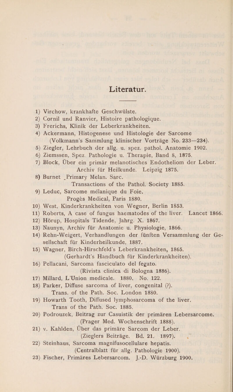 Literatur. 1) Virchow, krankhafte Geschwülste. 2) Cornil und Ranvier, Histoire pathologique. 3) Frerichs, Klinik der Leberkrankheiten. 4) Ackermann, Histogenese und Histologie der Sarcome (Volkmann’s Sammlung klinischer Vorträge No. 233—234). 5) Ziegler, Lehrbuch der allg. u. spez. pathol. Anatomie 1902. 6) Ziemssen, Spez. Pathologie u. Therapie, Band 8, 1875. 7) Block, Über ein primär melanotisches Endotheliom der Leber. Archiv für Heilkunde. Leipzig 1875. 8) Burnet ^Primary Melan. Sarc. Transactions of the Pathol. Society 1885. 9) Leduc, Sarcome melanique du Foie. Proges Medical, Paris 1880. 10) West, Kinderkrankheiten von Wegner, Berlin 1853. 11) Roberts, A case of fungus haematodes of the liver. Lancet 1866. 12) Hörup, Hospitals Tidende, Jahrg. X. 1867. 13) Naunyn, Archiv für Anatomie u. Physiologie, 1866. 14) Rehn-Weigert, Verhandlungen der fünften Versammlung der Ge¬ sellschaft für Kinderheilkunde, 1887. 15) Wagner, Birch-Hirschfeld’s Leberkrankheiten, 1865. (Gerhardt’s Handbuch für Kinderkrankheiten). 16) Pellacani, Sarcoma fasciculato del fegato. (Rivista clinica di Bologna 1886). 17) Millard, L’Union medicale. 1880, No. 122. 18) Parker, Diffuse sarcoma of liver, congenital (?). Trans, of the Path. Soc. London 1880. 19) Howarth Tooth, Diffused lymphosarcoma of the liver. Trans of the Path. Soc. 1885. 20) Podrouzek, Beitrag zur Casuistik der primären Lebersarcome. (Prager Med. Wochenschrift 1888). 21) v. Kahlden, Über das primäre Sarcom der Leber. (Zieglers Beiträge. Bd. 21. 1897). % 22) Steinhaus, Sarcoma magnifusocellulare hepatis. (Centralblatt für allg. Pathologie 1900). 23) Fischer, Primäres Lebersarcom. J.-D. Würzburg 1900.