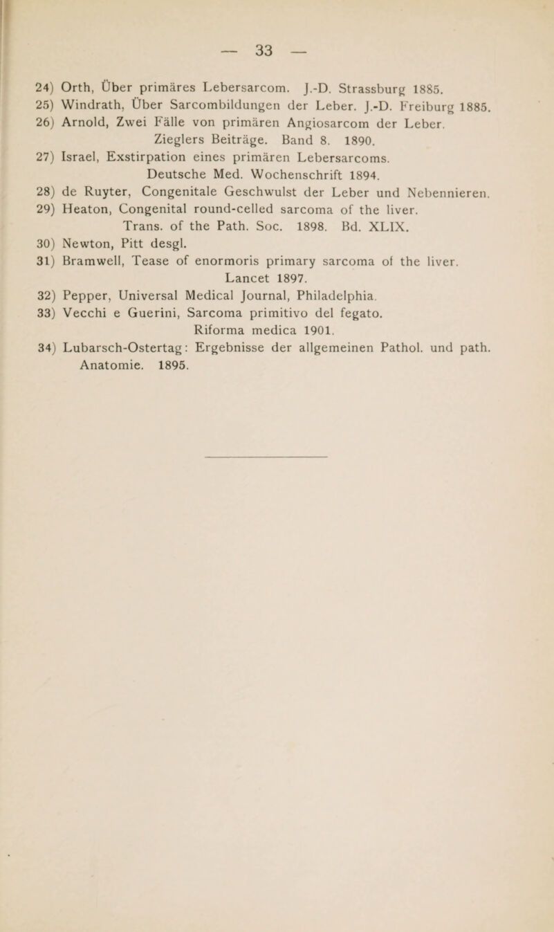 24) Orth, Über primäres Lebersarcom. J.-D. Strassburg 1885. 25) Windrath, Über Sarcombildungen der Leber. J.-D. Freiburg 1885. 26) Arnold, Zwei Fälle von primären Angiosarcom der Leber. Zieglers Beiträge. Band 8. 1890. 27) Israel, Exstirpation eines primären Lebersarcoms. Deutsche Med. Wochenschrift 1894. 28) de Ruyter, Congenitale Geschwulst der Leber und Nebennieren. 29) Heaton, Congenital round-celled sarcoma of the liver. Trans, of the Path. Soc. 1898. Bd. XLIX. 30) Newton, Pitt desgl. 31) Bramwell, Tease of enormoris primary sarcoma of the liver. Lancet 1897. 32) Pepper, Universal Medical Journal, Philadelphia. 33) Vecchi e Guerini, Sarcoma primitivo del fegato. Riforma medica 1901. 34) Lubarsch-Ostertag: Ergebnisse der allgemeinen Pathol. und path. Anatomie. 1895.