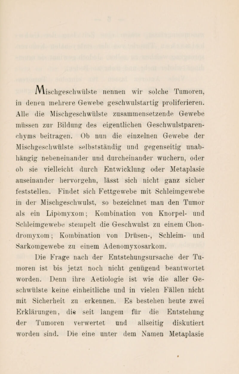 Miscligeschwülj^te nennen wir solche Tumoren, in (lenen mehrere Gewebe geschwulstartig proliferieren. Alle die Mischgeschwülste ziisammensetzende Gewebe müssen zur Bildung des eigentlichen Geschwulstparen- (diyms beitragen. Ob nun die einzelnen Gewebe der Mischgeschwülste selbstständig und gegenseitig unab¬ hängig nebeneinander und durcheinander wuchern, oder ob sie vielleicht durch Entwicklung oder Metaplasie auseinander hervorgehn, lässt sich nicht ganz sicher feststellen. Findet sich Fettgewebe mit Schleimgewebe in der Mischgeschwulst, so bezeichnet man den Tumor als ein Lipomyxom; Kombination von Knorpel- und Schleimgewebe stempelt die Geschwulst zu einem Chon¬ dromyxom ; Kombination von Drüsen-, Schleim- und Sarkomgewebe zu einem Adenomyxosarkom. Die Frage nach der Entstehungsursache der Tu¬ moren ist bis jetzt noch nicht genügend beantwortet worden. Denn ihre Aetiologie ist wie die aller Ge¬ schwülste keine einheitliche und in vielen Fällen nicht mit Sicherheit zu erkennen. Es bestehen heute zwei Erklärungen, die seit langem für die Entstehung der Tumoren verwertet und allseitig diskutiert worden sind. Die eine unter dem Namen Metaplasie