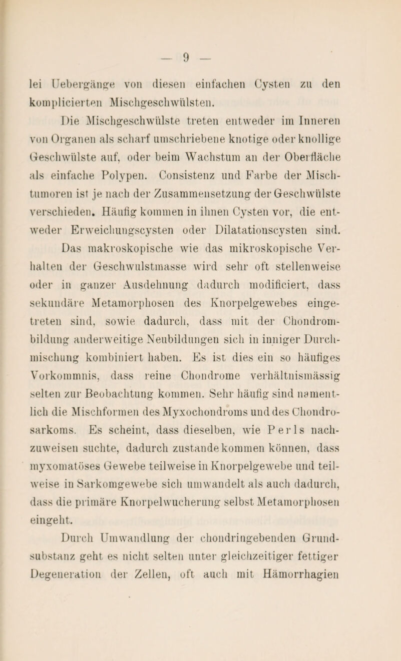 lei Ueherj^äiifre von diesen einfachen Cysten zu den küinplicieiten IMiscligescliwülsten. Die ]\Iiscli^eschwhlste treten entweder im Inneren von Organen als scharf umschriebene knotige oder knollige Geschwülste auf, oder beim Wachstum an der Oberfläche als einfache Polypen. Consistenz und Farbe der Misch- tnmoren ist je nach der Zusammensetzung der Geschwülste verschieden. Häufig kommen in ihnen Cysten vor, die ent¬ weder Erweichungscysten oder Uilatationscysten sind. Das makroskopische wie das mikroskopische Ver¬ halten der Geschwulstmasse wird sehr oft stellenweise oder in ganzer Ausdehnung dadurch modificiert, dass sekundäre Metamorphosen des Knorpelgewebes einge¬ treten sind, sowie dadurch, dass mit der Chondrom¬ bildung anderweitige Neubildungen sich in inniger Dnrcli- misclmng kombiniert haben. Es ist dies ein so häufiges Vorkommnis, dass reine Chondrome verhältnismässig selten zur Beobachtung kommen. Sehr häufig sind nament¬ lich die Mischformen des Myxochondroms und des Chondro¬ sarkoms. Es scheint, dass dieselben, wie Perls nach¬ zuweisen suchte, dadurch Zustandekommen können, dass myxomatöses Gewebe teilweise in Knorpelgewebe und teil¬ weise in Sarkomgewebe sich umwandelt als auch dadurch, dass die primäre Knorpelwucherung selbst Metamorphosen eingeht. Durch Umwandlung der chondringebenden Grund¬ substanz geht es nicht selten unter gleiclizeitiger fettiger Degeneration der Zellen, oft auch mit Hämorrhagien