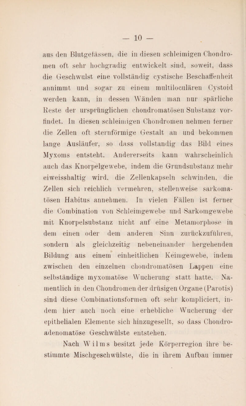 aus den Bliitgetässeii, die in diesen schleimigen Cliondro- nien oft sehr hochgradig entwickelt sind, soweit, dass die Geschwulst eine vollständig cystische Beschaffenheit annimmt und sogar zu einem raultiloculären Cystoid werden kann, in dessen Wänden man nur spärliche Reste der ursprünglichen chondromatösen Substanz vor- tindet. ln diesen schleimigen Chondromen nehmen ferner die Zellen oft steinförmige Gestalt an und bekommen lange Ausläufer, so dass vollständig das Bild eines Myxoms entsteht. Andererseits kann wahrscheinlich auch das Knorpelgewebe, indem die Grundsiibstanz mehr eiweisshaltig wird, die Zellenkapseln schwinden, die Zellen sich reichlich vermehren, stellenweise sarkoma- tösen Habitus annehmen. In vielen Fällen ist ferner die Combination von Schleimgewebe und Sarkomgewebe mit Knorpelsubstanz nicht auf eine Metamorphose in dem einen oder dem anderen Sinn zurückzuführen, sondern als gleichzeitig nebeneinander hergehenden Bildung aus einem einheitlichen Keimgewebe, indem zwischen den einzelnen chondromatösen Lappen eine selbständige myxomatöse Wucherung statt hatte. Na¬ mentlich in den Chondromen der drüsigen Organe (Parotis) sind diese Combinationsformen oft sehr kompliciert, in¬ dem hier auch noch eine erhebliche Wucherung der epithelialen Elemente sich hinzugesellt, so dass Chondro¬ adenomatöse Geschwülste entstehen. Nach Wilms besitzt jede Körperregion ihre be¬ stimmte Mischgeschwülste, die in ihrem Aufbau immer