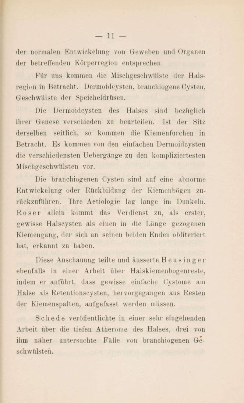 der normrileii Kiitvvickelun<2: von Geweben und Organen der beti’etl’enden Körperregion entspreclien. Kiir uns kominen die MischgeschwUlste der Hals- regi(Ui in Betracht. Dernioidcysten, brancliiogene Cysten, Geschwülste der Speicheldrüsen. Die Dernioidcysten des Halses sind bezüglich ihrer Genese verschieden zu beurteilen, ist der Sitz derselben seitlich, so kommen die Kiemenfurchen in Betracht. Ks kommen von den einfachen Dernioidcysten die verschiedensten IJebergänge zu den kompliziertesten Mischgeschwülsten vor. Die braiichiogenen Cysten sind auf eine abnorme Entwickelung oder Rückbildung der Kienieiibögeii zu- rückzuführen. Ihre Aetiologie lag lange im Dunkeln. Roser allein kommt das Verdienst zu, als erster, gewisse Halscysten als einen in die Länge gezogenen Kiemengang, der sich an seinen beiden Enden obliteriert hat, erkannt zu haben. Diese Anschauung teilte und äusserte H eu s i n ge r ebenfalls in einer Arbeit über Halskiemenbogenreste, indem er aiiführt. dass gewisse einfache Cvstome am Halse als Retentionscysten, hei vorgegangen aus Resten der Kienienspalten, aufgefasst werden müssen. Schede veröttentlichte in einer sehr eingehenden Arbeit über die tiefen Atherome des Halses, diei von ihm näher untersuchte Fälle von braiichiogenen Ge¬ schwülsten.