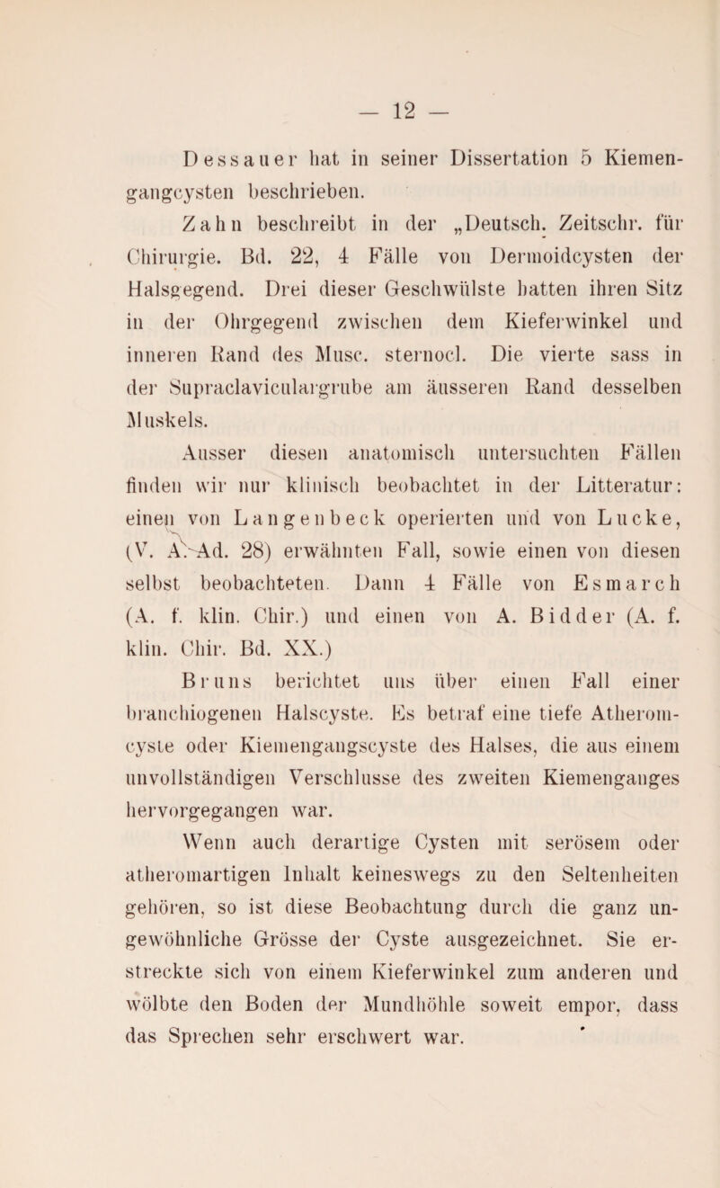 Dessauer hat in seiner Dissertation 5 Kiemen¬ gangcysten beschrieben. Zahn beschreibt in der „Deutsch. Zeitschr. für Chirurgie. Bd. 22, 4 Fälle von Dernioidcysten der Halsgegend. Drei dieser Geschwülste hatten ihren Sitz in der Ohrgegend zwischen dem Kieferwinkel und inneren Rand des Muse, sternocl. Die vierte sass in der Supraclaviculargrube am äusseren Rand desselben Jiluskels. Ausser diesen anatomisch untersuchten Fällen finden wir nur klinisch beobachtet in der Litteratur: einen von L a n g e n b e c k operierten und von Lucke, (V. AVAd. 28) erwähnten Fall, sowie einen von diesen selbst beobachteten. Dann 4 Fälle von Esmarch (A. f. klin. Chir.) und einen von A. Bidder (A. f. klin. Chir. Bd. XX.) Bruns berichtet uns über einen Fall einer bi’anchiogenen Halscyste. Es betraf eine tiefe Atherom- cysle oder Kiemengangscyste des Halses, die aus einem unvollständigen Verschlüsse des zweiten Kiemenganges hervorgegangen war. Wenn auch derartige Cysten mit serösem oder atheromartigen Inhalt keineswegs zu den Seltenheiten gehören, so ist diese Beobachtung durch die ganz un¬ gewöhnliche Grösse der Cyste ausgezeichnet. Sie er¬ streckte sich von einem Kieferwinkel zum anderen und wölbte den Boden der Mundhöhle soweit empor, dass das Sprechen sehr erschwert war.