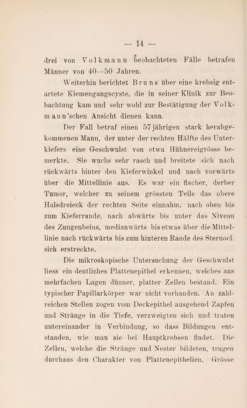 drei von V o 1 k m a n n beobacliteten Fälle betrafen Männer von 40—50 Jahren. Weiterhin berichtet Bruns über eine krebsi^ ent¬ artete Kiemengangscyste, die in seiner Klinik zur Beo¬ bachtung kam und sehr wohl zur Bestätigung der Volk- mann’schen Ansicht dienen kann. Der Fall betraf einen 57 jährigen stark herabge¬ kommenen Mann, der unter der rechten Hälfte des Unter¬ kiefers eine Geschwulst von etwa Hühnereigrösse be¬ merkte. Sie wuchs sehr rasch und breitete sich nach rückwärts hinter den Kieferwinkel und nach vorwärts über die Mittellinie aus. Es war ein flacher, derber Tumor, welcher zu seinem grössten Teile das obere Halsdreieck der rechten Seite einnahm, nach oben bis zum Kieferrande, nach abwärts bis unter das Niveau des Zungenbeins, medianwärts bis etwas über die Mittel¬ linie nach rückwärts bis zum hinteren Rande des Sternocl. sich erstreckte. Die mikroskopische Untersuchung der Geschwulst Hess ein deutliches Plattenepithel erkennen, welches aus mehrfachen Lagen dünner, platter Zellen bestand. Rin typischer Papillarkörper war nicht vorhanden. An zahl- i’eichen Stellen zogen vom Deckepithel ausgehend Zapfen und Stränge in die Tiefe, verzweigten sich und traten untereinander in Verbindung, so dass Bildungen ent¬ standen, wie man sie bei Hauptkrebsen Ander. Die Zellen, welche die Stränge und Nestei’ bildeten, trugen durchaus den Charakter von Plattenepithelien. Grösse