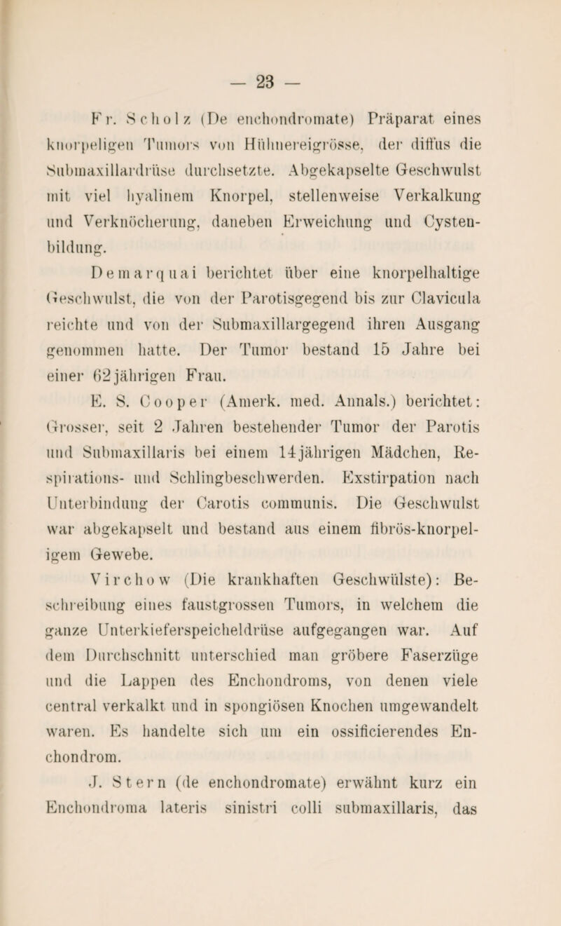 Fr. Schülz (De enclioiidroniate) Präparat eines kn(H’pelig;en Tmiiors von Hülinei’eif^i'össe, der ditiiis die Subniaxillardriise durchsetzte. Abgekapselte Geschwulst mit viel hyalinem Knorpel, stellenweise Verkalkung und Verknöcherung, daneben Krweichung und Cysten¬ bildung. D e m a !• q u a i berichtet über eine knorpelhaltige (Geschwulst, die von der Parotisgegend bis zur Clavicula reichte und von der Submaxillargegend ihren Ausgang genommen hatte. Der Tumor bestand 15 Jahre bei einei* (12 jährigen Frau. F. S. C 0 0 p e r (Amerk. med. Aiinals.) berichtet: Gi’ossei’, seit 2 Jahren bestehendei’ Tumor der Parotis und Submaxillaris bei einem 14jährigen Mädchen, Re- spiiations- und Schlingbeschwerden. Exstirpation nach Ibiterbindung der (Carotis communis. Die Geschwulst war abgekat)selt und bestand aus einem tibrös-knorpel- igem Gewebe. V i r c h 0 w (Die krankhaften Geschwülste): Be¬ schreibung eines faustgrossen Tumors, in welchem die ganze Unterkieferspeicheldrüse aufgegangen war. Auf dem Durchschnitt unterschied man gröbere Faserzüge und die Lappen des Enchoiidroms, von denen viele central verkalkt und in spongiösen Knochen umgewandelt waren. Es handelte sich um ein ossificierendes En- chondrom. J. Stern (de enchondromate) erwähnt kurz ein Enchondroma lateris sinistri colli submaxillaris, das