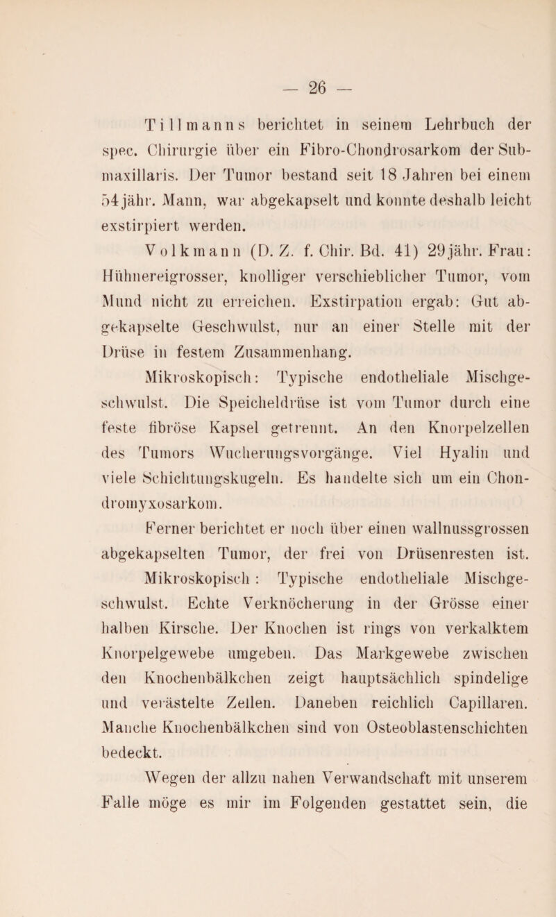 Ti 11 man ns berichtet in seinem Lehrbuch der s})ec. Chirurgie hbei’ ein Fibrü-Chondrosarkom der Sub- maxillarüs. Der Tumor bestand seit 18 Jahren bei einem 54 jähr. Mann, war abgekapselt und konnte deshalb leicht exstirpiert werden. Volkmann (D. Z. f. Chir. Bd. 41) 29jähr. Frau: Hiihnereigrosser, knolliger verschieblicher Tumor, vom Mund nicht zu erreichen. Exstirpation ergab: Gut ab¬ gekapselte Geschwulst, nur an einer Stelle mit der Drüse in festem Zusammenhang. Mikroskopisch: Typische endotheliale Mischge¬ schwulst. Die Speicheldrüse ist vom Tumor durch eine feste libröse Kapsel getrennt. An den Knorpelzellen des Tumors WucherungsVorgänge. Viel Hyalin und viele Schichtungskugeln. Es handelte sich um ein Chon- dromyxosarkom. Ferner berichtet er noch über einen wallnussgrossen abgekapselten Tumor, der frei von Drüsenresten ist. Mikroskopisch : Typische endotheliale Mischge¬ schwulst. Echte Verknöcherung in der Grösse einer halben Kirsche. Der Knochen ist rings von verkalktem Knorpelgewebe umgeben. Das Markgewebe zwischen den Knochenbälkchen zeigt hauptsächlich spindelige und verästelte Zellen. Daneben reichlich Capillaren. Manche Knochenbälkchen sind von Osteoblastenschichten bedeckt. Wegen der allzu nahen Verwandschaft mit unserem Falle möge es mir im Folgenden gestattet sein, die