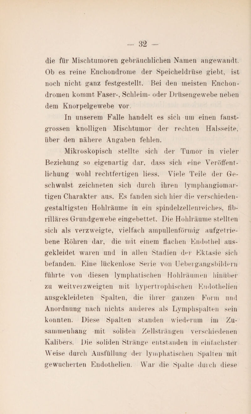 die für Misclitumoren gebräiichliclieii Namen ang’ewandt. Ob es reine Encliondrome der Speiclieldiiise giebt, ist noch nicht ^anz fest^estellt. Bei den meisten Enchon- dromen kommt Faser-, Schleim- oder Diliseng-ewebe neben dem Knorpelgewebe vor. In unserem Falle handelt es sich um einen faust¬ grossen knolligen Mischtumor der rechten Halsseite, über den nähere Angaben fehlen. Mikroskopisch stellte sich der Tumor in vieler Beziehung so eigenartig dar. dass sich eine Veröffent¬ lichung wohl rechtfertigen Hess. Viele Teile der Ge¬ schwulst zeichneten sich durch ihren lymphangiomar¬ tigen Charakter aus. Es fanden sich hier die verschieden- gestaltigsten Hohlräume in ein spindelzelleni’eiches, fib¬ rilläres Grundgewebe eingebettet. Die Hohlräume stellten sich als verzweigte, vielfach ampullenförmig aufgetrie¬ bene Röhren dar, die mit einem fiaclien Endothel aus¬ gekleidet waren und in allen Stadien dni* Ektasie sich befänden. Eine lückenlose Seiie von Uebergangsbihlci'u führte von diesen lymphatischen Hohliäumeii hiniibei’ zu weitvei zweigten mit hypertrophischen Endothelien ausgekleideten Spalten, die ihrer ganzen F'orm und Anordnung nach nichts anderes als Lymphspalten sein konnten. Diese Spalten standen wiedeium im Zu¬ sammenhang mit soliden Zellstiängen verschiedenen Kalibers. Die soliden Stiänge entstanden in einlachster Weise durch Ausfüllung der lymphatischen Spalten mit gewucherten Endothelien. \Vai‘ die Spalte (Uirch diese