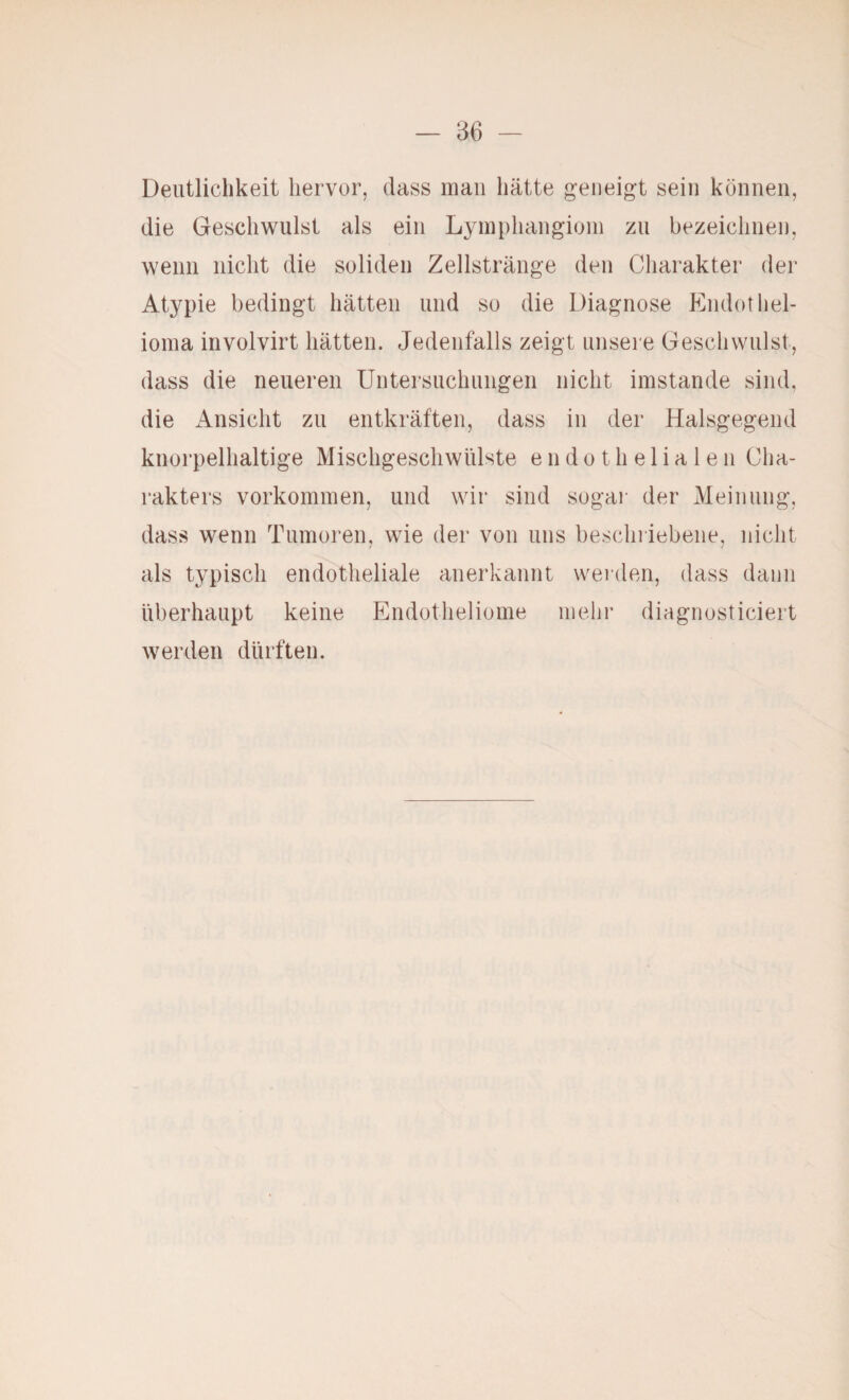 Deutlichkeit hervor, dass mau hätte geneigt sein können, die Geschwulst als ein Lymphangioni zu bezeiclinen, wenn nicht die soliden Zellstränge den Charakter der Atypie bedingt hätten und so die Diagnose Endothel- ioina involvirt hätten. Jedenfalls zeigt unsere Geschwulst, dass die neueren Untersuchungen nicht imstande sind, die Ansicht zu entkräften, dass in der Halsgegend knorpelhaltige Mischgescliwülste endothelialen Cha¬ rakters Vorkommen, und wir sind sogai- der Meinung, dass wenn Tumoren, wie der von uns beschriebene, nicht als typisch endotheliale anerkannt werden, dass daun überhaupt keine Endotlieliome mehr diagnosticiert werden dürften.