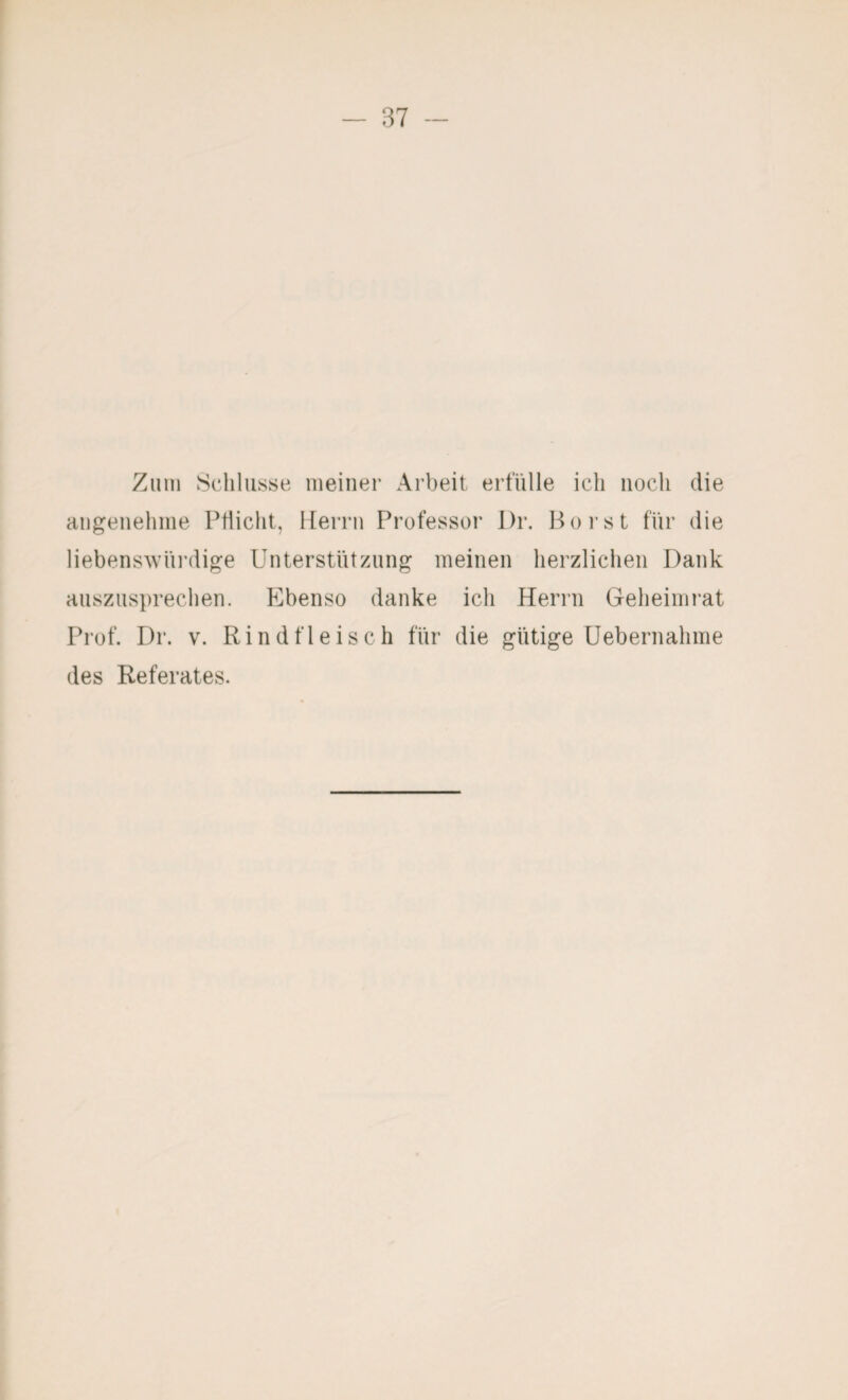 Zum Schlüsse meiner Arbeit erfülle ich noch die angenehme Pflicht, Iferrn Professor l)r. Poi’st für die liebensAvni’dige Unterstützung meinen herzlichen Dank auszusprechen. Ebenso danke ich Herrn Geheinii’at Prof. Dr. V. Rindfleisch für die gütige üebernahme des Referates.