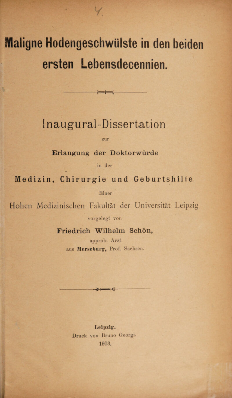 Maligne Hodengeschwülste in den beiden ersten Lebensdecennien. Inaugural-Dissertation zur Erlangung der Doktorwürde in der Medizin, Chirurgie und Geburtshilfe. Einer Hohen Medizinischen Fakultät der Universität Leipzig vorgelegt von Friedrich Wilhelm Schön, approb. Arzt aus Merseburg, Prof. Sachsen. Leipzig. Druck von Bruno Georgi. 1903.