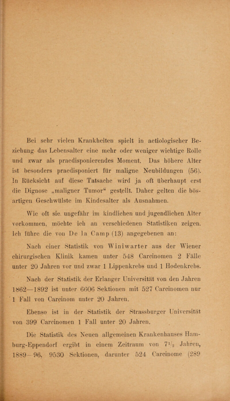 Bei sehr vielen Krankheiten spielt in aetiologischer Be¬ ziehung- das Lebensalter eine mehr oder weniger wichtige Rolle und zwar als praedisponierendes Moment. Das höhere Alter ist besonders praedisponiert für maligne Neubildungen (56). In Rücksicht auf diese Tatsache wird ja oft überhaupt erst die Dignose „maligner Tumor“ gestellt. Daher gelten die bös¬ artigen Geschwülste im Kindesalter als Ausnahmen. Wie oft sie ungefähr im kindlichen und jugendlichen Alter Vorkommen, möchte ich an verschiedenen Statistiken zeigen. Ich führe die von De la Camp (13) angegebenen an: Nach einer Statistik von Winiwarter aus der Wiener chirurgischen Klinik kamen unter 548 Carcinomen 2 Fälle unter 20 Jahren vor und zwar 1 Lippenkrebs und 1 Hodenkrebs. Nach der Statistik der Erlanger Universität von den Jahren 1862—1892 ist unter 6606 Sektionen mit 527 Carcinomen nur 1 Fall von Carcinom unter 20 Jahren. Ebenso ist in der Statistik der Strassburger Universität von 399 Carcinomen 1 Fall unter 20 Jahren. Die Statistik des Neuen allgemeinen Krankenhauses Ham¬ burg-Eppendorf ergibt in einem Zeitraum von 702 Jahren, 1889— 96, 9530 Sektionen, darunter 524 Carcinome (289