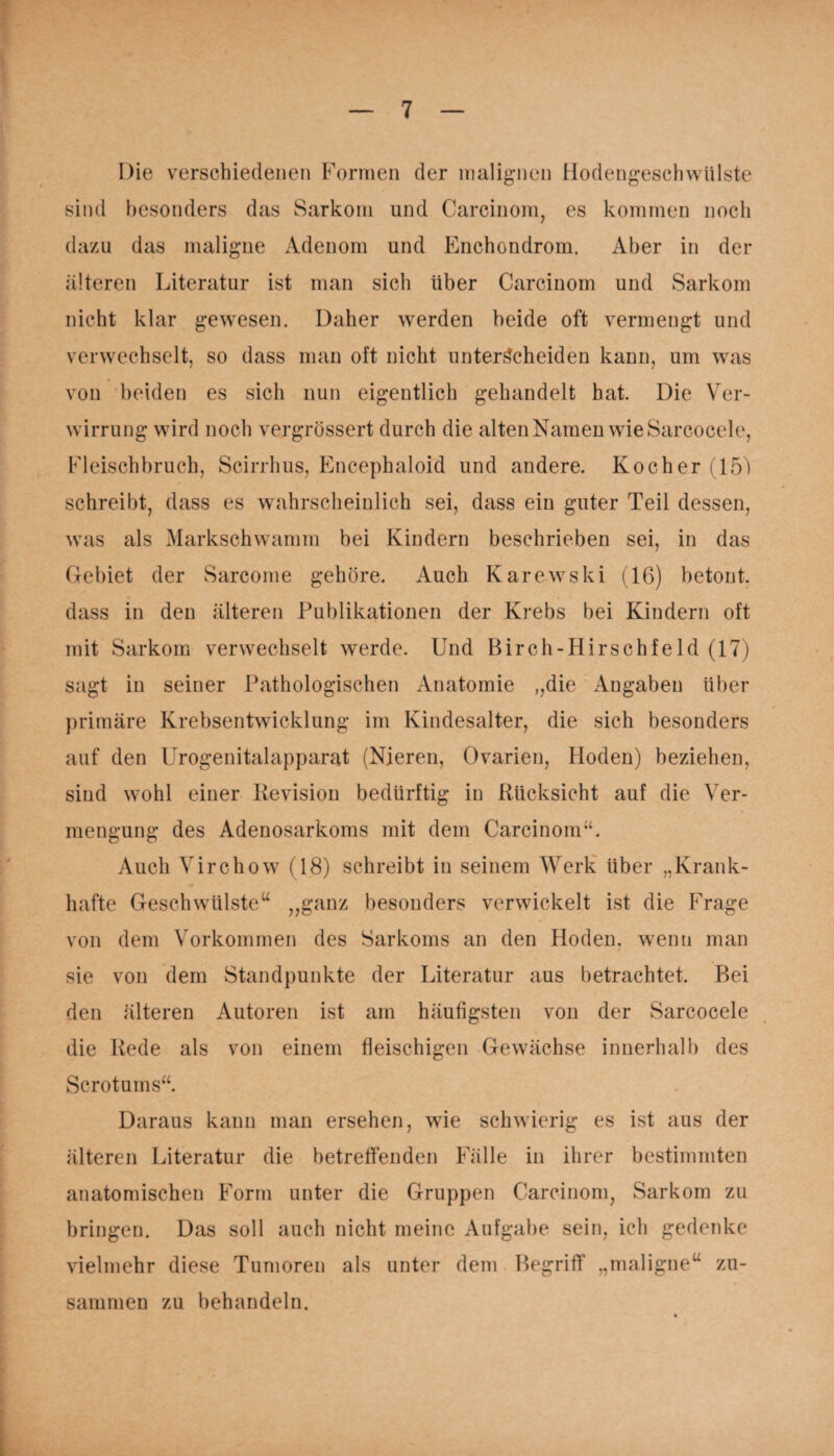 Die verschiedenen Formen der malignen Hodengeschwülste sind besonders das Sarkom und Carcinom, es kommen noch dazu das maligne Adenom und Enchondrom. Aber in der älteren Literatur ist man sich über Carcinom und Sarkom nicht klar gewesen. Daher werden beide oft vermengt und verwechselt, so dass man oft nicht unterscheiden kann, um was von beiden es sich nun eigentlich gehandelt hat. Die Ver¬ wirrung wird noch vergrössert durch die alten Namen wie Sarcocele, Fleischbruch, Scirrhus, Encephaloid und andere. Kocher (15) schreibt, dass es wahrscheinlich sei, dass ein guter Teil dessen, was als Markschwamm bei Kindern beschrieben sei, in das Gebiet der Sarcome gehöre. Auch Karewski (16) betont, dass in den älteren Publikationen der Krebs bei Kindern oft mit Sarkom verwechselt werde. Und Birch-Hirschfeld (17) sagt in seiner Pathologischen Anatomie „die Angaben über primäre Krebsentwicklung im Kindesalter, die sich besonders auf den Urogenitalapparat (Nieren, Ovarien, Hoden) beziehen, sind wohl einer Revision bedürftig in Rücksicht auf die Ver¬ mengung des Adenosarkoms mit dem Carcinom“. Auch Virchow (18) schreibt in seinem Werk über „Krank¬ hafte Geschwülsteu „ganz besonders verwickelt ist die Frage von dem Vorkommen des Sarkoms an den Hoden, wenn man sie von dem Standpunkte der Literatur aus betrachtet. Bei den älteren Autoren ist am häufigsten von der Sarcocele die Rede als von einem fleischigen Gewächse innerhalb des Scrotums“. Daraus kann man ersehen, wie schwierig es ist aus der älteren Literatur die betreffenden Fälle in ihrer bestimmten anatomischen Form unter die Gruppen Carcinom, Sarkom zu bringen. Das soll auch nicht meine Aufgabe sein, ich gedenke vielmehr diese Tumoren als unter dem Begriff „maligne“ zu¬ sammen zu behandeln.