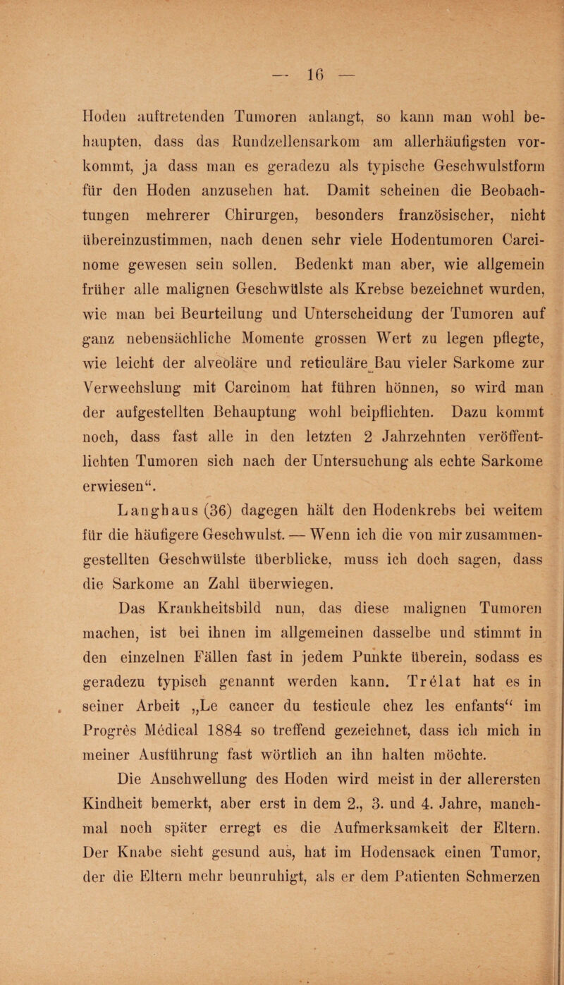 Hoden auftretenden Tumoren anlangt, so kann man wohl be¬ haupten, dass das Rundzellensarkom am allerhäufigsten vor¬ kommt, ja dass man es geradezu als typische Geschwulstform für den Hoden anzusehen hat. Damit scheinen die Beobach¬ tungen mehrerer Chirurgen, besonders französischer, nicht übereinzustimmen, nach denen sehr viele Hodentumoren Carci- nome gewesen sein sollen. Bedenkt man aber, wie allgemein früher alle malignen Geschwülste als Krebse bezeichnet wurden, wie man bei Beurteilung und Unterscheidung der Tumoren auf ganz nebensächliche Momente grossen Wert zu legen pflegte, wie leicht der alveoläre und reticuläre Bau vieler Sarkome zur Verwechslung mit Carcinom hat führen hönnen, so wird man der aufgestellten Behauptung wohl beipflichten. Dazu kommt noch, dass fast alle in den letzten 2 Jahrzehnten veröffent¬ lichten Tumoren sich nach der Untersuchung als echte Sarkome erwiesen“. Langhaus (36) dagegen hält den Hodenkrebs bei weitem für die häutigere Geschwulst. — Wenn ich die von mir zusammen¬ gestellten Geschwülste überblicke, muss ich doch sagen, dass die Sarkome an Zahl überwiegen. Das Krankheitsbild nun, das diese malignen Tumoren machen, ist bei ihnen im allgemeinen dasselbe und stimmt in den einzelnen Fällen fast in jedem Punkte überein, sodass es geradezu typisch genannt werden kann. Trelat hat es in seiner Arbeit „Le cancer du testicule chez les enfants“ im Progres Medical 1884 so treffend gezeichnet, dass ich mich in meiner Ausführung fast wörtlich an ihn halten möchte. Die Anschwellung des Hoden wird meist in der allerersten Kindheit bemerkt, aber erst in dem 2., 3. und 4. Jahre, manch¬ mal noch später erregt es die Aufmerksamkeit der Eltern. Der Knabe sieht gesund aus, hat im Hodensack einen Tumor, der die Eltern mehr beunruhigt, als er dem Patienten Schmerzen