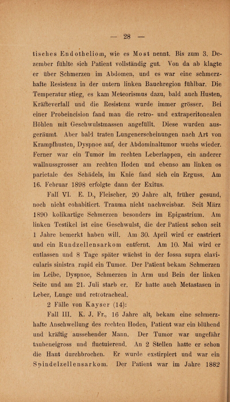 tisches Endotheliom, wie es Most nennt. Bis zum 3. De¬ zember fühlte sich Patient vollständig gut. Von da ab klagte er über Schmerzen im Abdomen, und es war eine schmerz¬ hafte Resistenz in der untern linken Bauchregion fühlbar. Die Temperatur stieg; es kam Meteorismus dazu, bald auch Husten, Kräfteverfall und die Resistenz wurde immer grösser. Bei einer Probeincision fand man die retro- und extraperitonealen Höhlen mit Geschwulstmassen angefüllt. Diese wurden aus¬ geräumt. Aber bald traten Lungenerscheinungen nach Art von Krampfhusten, Dyspnoe auf, der Abdominaltumor wuchs wieder. Ferner war ein Tumor im rechten Leberlappen, ein anderer wallnussgrosser am rechten Hoden und ebenso am linken os parietale des Schädels, im Knie fand sich ein Erguss. Am 16. Februar 1898 erfolgte dann der Exitus. Fall VI. E. D., Fleischer, 20 Jahre alt, früher gesund, noch nicht cohabitiert. Trauma nicht nachweisbar. Seit März 1890 kolikartige Schmerzen besonders im Epigastrium. Am linken Testikel ist eine Geschwulst, die der Patient schon seit 1 Jahre bemerkt haben will. Am 30. April wird er castriert und ein Rundzellensarkom entfernt. Am 10. Mai wird er entlassen und 8 Tage später wächst in der fossa supra clavi- cularis sinistra rapid ein Tumor. Der Patient bekam Schmerzen im Leibe, Dyspnoe, Schmerzen in Arm und Bein der linken Seite und am 21. Juli starb er. Er hatte auch Metastasen in Leber, Lunge und retrotracheal. 2 Fälle von Kayser (14): Fall III. K. J. Fr., 16 Jahre alt, bekam eine schmerz¬ hafte Anschwellung des rechten Hoden, Patient war ein blühend und kräftig aussehender Mann. Der Tumor war ungefähr taubeneigross und fluctuierend. An 2 Stellen hatte er schon die Haut durchbrochen. Er wurde exstirpiert und war ein Spindelzellensarkom. Der Patient war im Jahre 1882