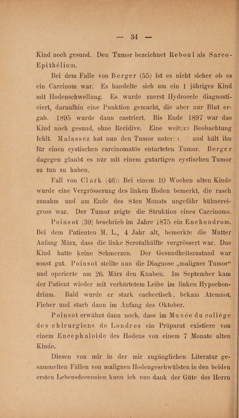 Kind Doch gesund. Den Tumor bezeichnet Reboulals Sarco- Epitheliom. Bei dem Falle von Berger (55) ist es nicht sicher ob es ein Carcinom war. Es handelte sich um ein 1 jähriges Kind mit Hodenschwellung. Es wurde zuerst Hydrocele diagnosti- ciert daraufhin eine Punktion gemacht, die aber nur Blut er- gab. 1895 wurde dann castriert. Bis Ende 1897 war das ' Kind noch gesund, ohne Recidive. Eine weitere Beobachtung fehlt. Malassez hat nun den Tumor unterer. und hält ihn für einen cystischen carcinomatös entarteten Tumor. Berger dagegen glaubt es nur mit einem gutartigen cystischen Tumor zu tun zu haben. Fall von Clark (46): Bei einem 10 Wochen alten Kinde wurde eine Vergrösserung des linken Hoden bemerkt, die rasch zunahm und am Ende des 8ten Monats ungefähr hühnerei- gross war. Der Tumor zeigte die Struktion eines Carcinoms. Poinsot (39) beschrieb im Jahre 1875 ein Enchondrom. Bei dem Patienten M. L., 4 Jahr alt, bemerkte die Mutter Anfang März, dass die linke Scrotalkälfte vergrössert war. Das Kind hatte keine Schmerzen. Der Gesundheitszustand war * , •* sonst gut. Poinsot stellte nun die Diagnose „maligner Tumor“ und operierte am 26. März den Knaben. Im September kam der Patient wieder mit verhärtetem Leibe im linken Hypochon- drium. Bald wurde er stark cachectisch, bekam Atemnot, Fieber und starb dann im Anfang des Oktober. Poinsot erwähnt dann nöch, dass im Musee du College des chirurgiens de Londres ein Präparat existiere von einem Encephaloide des Hodens von einem 7 Monate alten Kinde. Diesen von mir in der mir zugänglichen Literatur ge¬ sammelten Fällen von malignen Hodengeschwülsten in den beiden ersten Lebensdecennien kann ich nun dank der Güte des Herrn