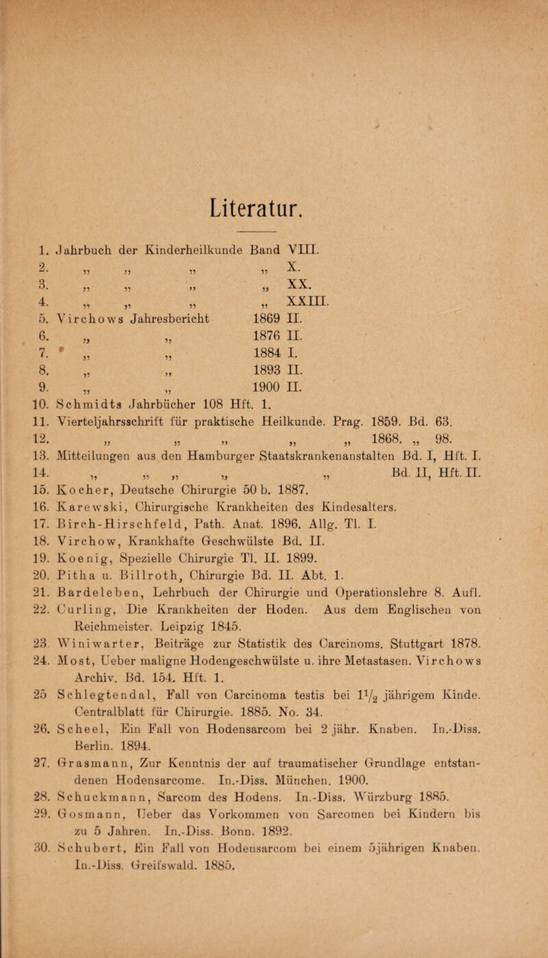 Literatur. 11 n n 11 11 91 11 19 1. Jahrbuch der Kinderheilkunde Band VIII. X. XX. „ XXIII. 1869 H. 1876 II. 1884 I. 1893 II. 1900 II. 10. Schmidts Jahrbücher 108 Hft. 1. 11. Vierteljahrsschrift für praktische Heilkunde. Prag. 1859. Bd. 63. 12. „ „ „ „ „ 1868. „ 98. 13. Mitteilungen aus den Hamburger Staatskrankenanstalten Bd. I, Hft. I. 2. 3. 4 11 11 11 5. Virchows Jahresbericht 6. 7. * 8. 9. >} 11 H 11 11 11 11 >5 14. „ „ „ „ „ Bd. H, Hft. II. 15. Kocher, Deutsche Chirurgie 50 b. 1887. 16. Karewski, Chirurgische Krankheiten des Kindesalters. 17. Birch-Hirschfeld, Path. Anat. 1896. Allg. TI. I. 18. Virchow, Krankhafte Geschwülste Bd. II. 19. Koenig, Spezielle Chirurgie TI. II. 1899. 20. Pitha u. Billroth, Chirurgie Bd. II. Abt. 1. 21. Bardeleben, Lehrbuch der Chirurgie und Operationslehre 8. Aufl. 22. Curling, Die Krankheiten der Hoden. Aus dem Englischen von Reichmeister. Leipzig 1845. 23 Winiwarter, Beiträge zur Statistik des Carcinoms. Stuttgart 1878. 24. Most, Leber maligne Hodengeschwülste u. ihre Metastasen. Virchows Archiv. Bd. 154. Hft. 1. 25 Schlegtendal, Fall von Carcinoma testis bei D/2 jährigem Kinde. Centralblatt für Chirurgie. 1885. No. 34. 26. Scheel, Ein Fall von Hodensarcom bei 2 jähr. Knaben. In.-Diss. Berlin. 1894. 27. Grasmann, Zur Kenntnis der auf traumatischer Grundlage entstan¬ denen Hodensarcome. In.-Diss. München. 1900. 28. Schuckmann, Sarcom des Hodens. In.-Diss. Würzburg 1885. 29. Gosmann, Leber das Vorkommen von Sarcomen bei Kindern bis zu 5 Jahren. In.-Diss. Bonn. 1892. 30. Schubert, Ein Fall von Hodensarcom bei einem 5jährigen Knaben. In.-Diss. Greifswald. 1885.