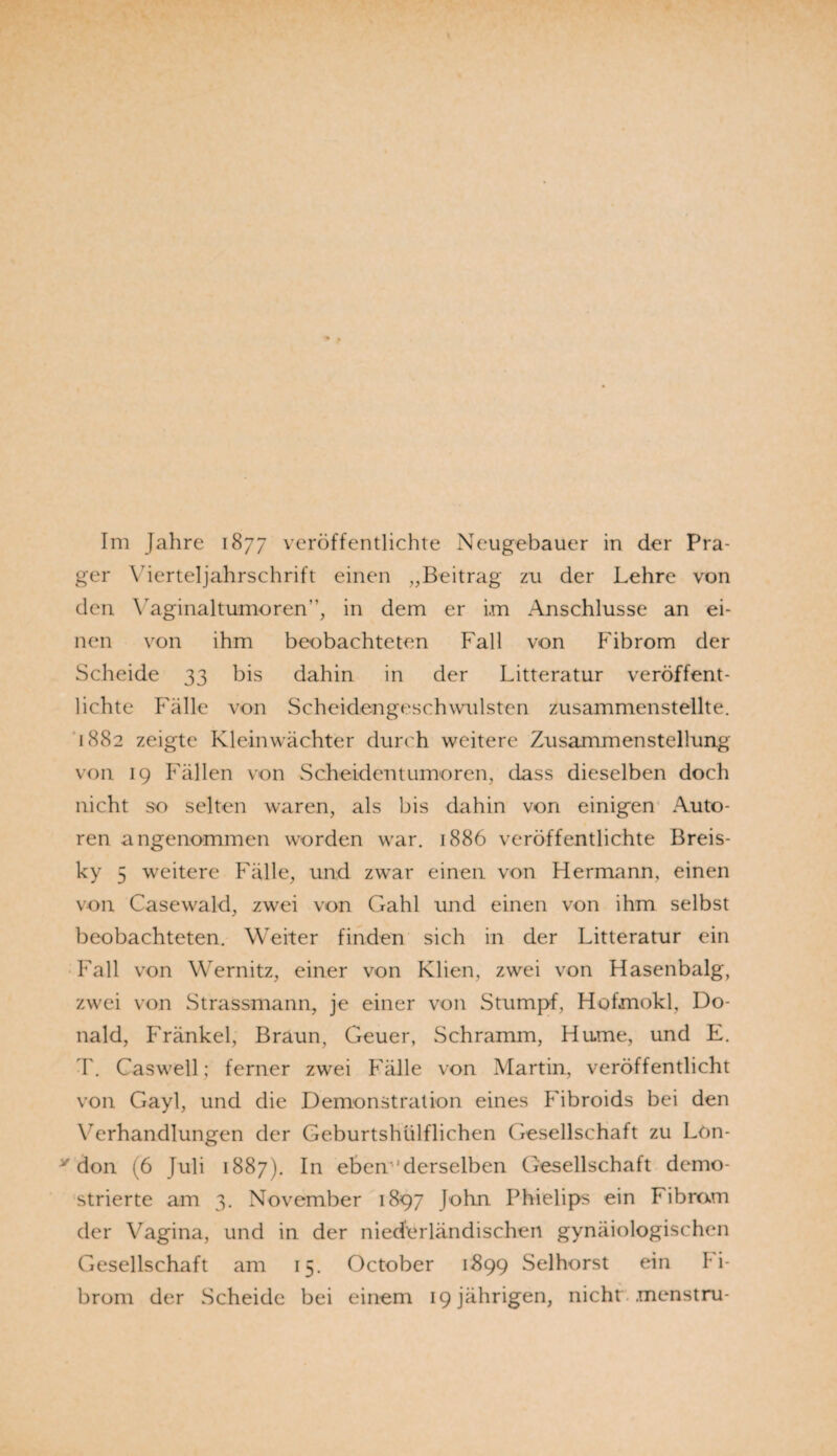 ger Vierteljahrschrift einen „Beitrag zu der Lehre von den Vaginaltumoren”, in dem er i.m Anschlüsse an ei¬ nen von ihm beobachteten Fall von Fibrom der Scheide 33 bis dahin in der Litteratur veröffent¬ lichte Fälle von Scheidengeschwulsten zusammenstellte. 1882 zeigte Kleinwächter durch weitere Zusammenstellung von 19 Fällen von Scheidentumoren, dass dieselben doch nicht so selten waren, als bis dahin von einigen Auto¬ ren angenommen worden war. 1886 veröffentlichte Breis- ky 5 weitere Fälle, und zwar einen von Hermann, einen von Casewald, zwei von Gahl und einen von ihm selbst beobachteten. Weiter finden sich in der Litteratur ein Fall von Wernitz, einer von Klien, zwei von Hasenbalg, zwei von Strassmann, je einer von Stumpf, Hofmokl, Do¬ nald, Frankel, Braun, Geuer, Schramm, Hume, und E. T. Caswell; ferner zwei Fälle von Martin, veröffentlicht von Gayl, und die Demonstration eines Fibroids bei den Verhandlungen der Geburtshülflichen Gesellschaft zu Lon¬ don (6 Juli 1887). In eben'1 derselben Gesellschaft demo- strierte am 3. November 1897 John Phielips ein Fibrom der Vagina, und in der niederländischen gynäiologischen Gesellschaft am 15. October 1899 Selhorst ein F i- brom der Scheide bei einem 19 jährigen, nicht menstru-