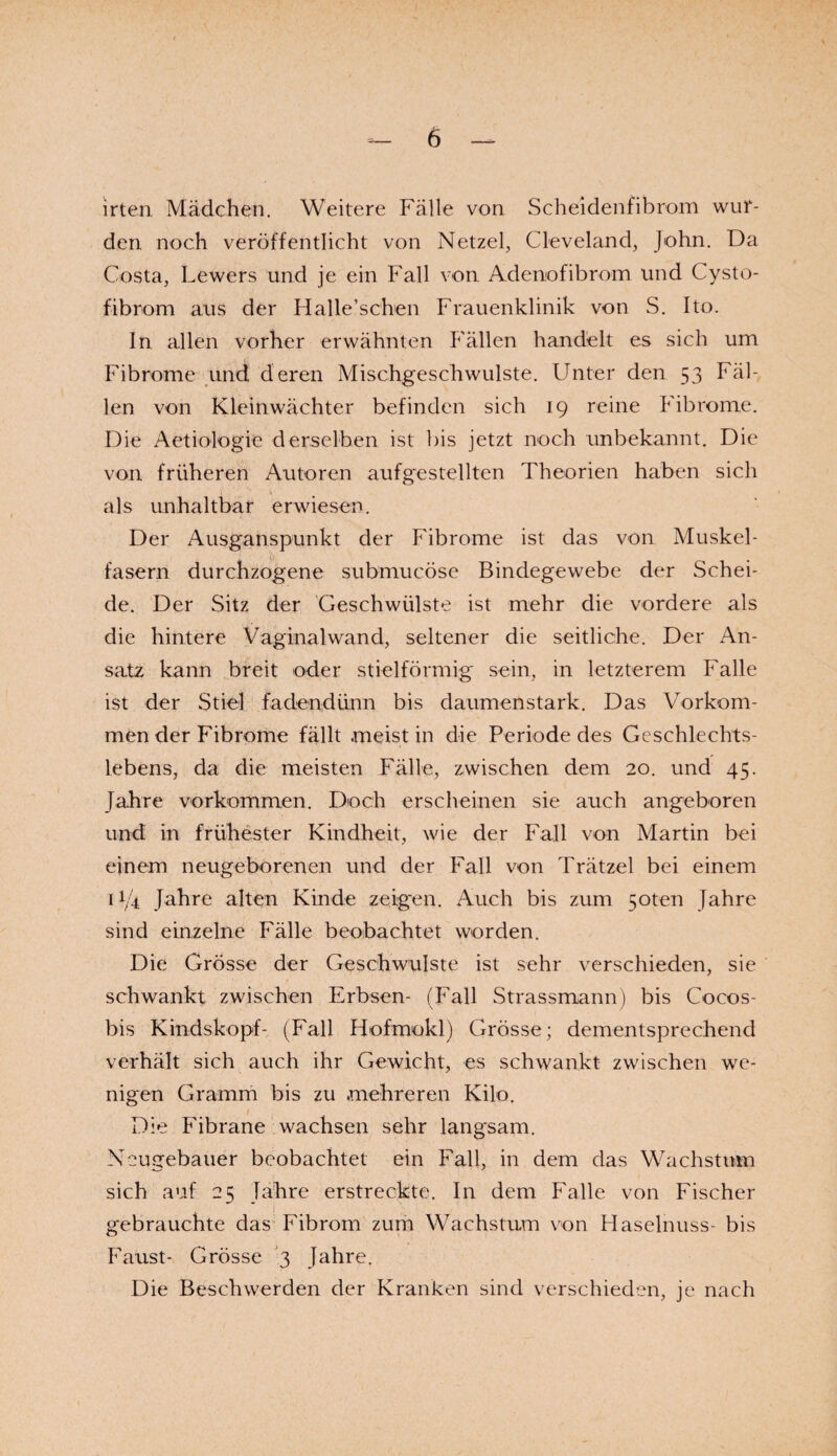 b irten, Mädchen. Weitere Fälle von Scheidenfibrom wur¬ den noch veröffentlicht von Netzei, Cleveland, John. Da Costa, Lewers und je ein Fall von Adenofibrom und Cysto- fibrom aus der Halle’schen Frauenklinik von S. Ito. In allen vorher erwähnten Fällen handelt es sich um Fibrome und deren Mischgeschwulste. Unter den 53 Fäl¬ len von Kleinwächter befinden sich 19 reine Fibrome. Die Aetiologie derselben ist bis jetzt noch unbekannt. Die von früheren Autoren aufgestellten Theorien haben sich als unhaltbar erwiesen. Der Ausganspunkt der Fibrome ist das von Muskel¬ fasern durchzogene submucöse Bindegewebe der Schei¬ de. Der Sitz der Geschwülste ist mehr die vordere als die hintere Vaginalwand, seltener die seitliche. Der An¬ satz kann breit oder stielförmig sein, in letzterem Falle ist der Stiel fadendünn bis daumenstark. Das Vorkom¬ men der Fibrome fällt .meist in die Periode des Geschlechts¬ lebens, da die meisten Fälle, zwischen dem 20. und 45. Jahre Vorkommen. Doch erscheinen sie auch angeboren und in frühester Kindheit, wie der Fall von Martin bei einem neugeborenen und der Fall von Trätzel bei einem 11/4 Jahre alten Kinde zeigen. Auch bis zum 5oten Jahre sind einzelne Fälle beobachtet worden. Die Grösse der Geschwülste ist sehr verschieden, sie schwankt zwischen Erbsen- (Fall Strassmann) bis Cocos- bis Kindskopf- (Fall Hofmokl.) Grösse; dementsprechend verhält sich auch ihr Gewicht, es schwankt zwischen we¬ nigen Gramm bis zu mehreren Kilo. Die Fibrane wachsen sehr langsam. Neugebauer beobachtet ein Fall, in dem das Wachstum sich auf 25 Jahre erstreckte. In dem Falle von Fischer gebrauchte das Fibrom zum Wachstum von Haselnuss- bis Faust- Grösse 3 Jahre. Die Beschwerden der Kranken sind verschieden, je nach