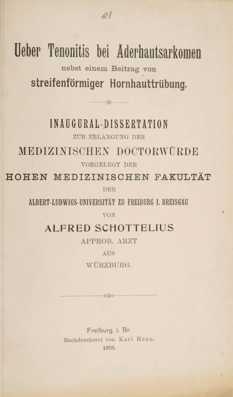 Ueber Tenonitis bei Aderhautsarkomen nebst einem Beitrag von streifenförmiger Hornhauttrübung. -©- INAUGURALDISSERTATION ZUR ERLANGUNG DER MEDIZINISCHEN DOCTORWÜRDE VORGELEGT DER HOHEN MEDIZINISCHEN FAKULTÄT DER ALBERT-LUDWIGS-UNIVERSITÄT ZI) FREIBURG I, BREISGAU VON ALFRED SCHOTTELIUS APPROB. ARZT AUS WÜRZBURG. -- Freiburg i. Br. Buchdruckerei von Karl Henn. 1903.