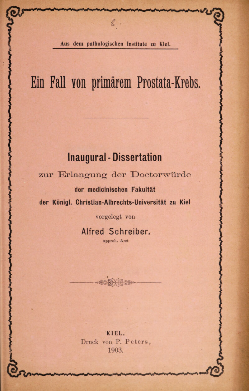 Ein Fall von primärem Prostata-Krebs. Inaugural-Dissertation zur Erlangung der Eoctorwürde der medicinischen Fakultät der Königl. Christian-Albrechts-Universität zu Kiel vorgelegt von Alfred Schreiber, approb. Arzt KIEL, Druck von P. Peters, 1903.