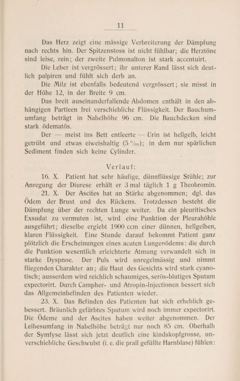 Das Herz zeigt eine massige Verbreiterung der Dämpfung nach rechts hin. Der Spitzenstoss ist nicht fühlbar; die Herztöne sind leise, rein; der zweite Pulmonalton ist stark accentuirt. Die Leber ist vergrössert; ihr unterer Rand lässt sich deut¬ lich palpiren und fühlt sich derb an. Die Milz ist ebenfalls bedeutend vergrössert; sie misst in der Höhe 12, in der Breite 9 cm. Das breit auseinanderfallende Abdomen enthält in den ab¬ hängigen Partieen frei verschiebliche Flüssigkeit. Der Bauchum- umfang beträgt in Nabelhöhe 96 cm. Die Bauchdecken sind stark ödematös. Der — meist ins Bett entleerte — Urin ist hellgelb, leicht getrübt und etwas eiweishaltig (5%o); in dem nur spärlichen Sediment finden sich keine Cylinder. Verlauf: 16. X. Patient hat sehr häufige, dünnflüssige Stühle; zur Anregung der Diurese erhält er 3 mal täglich 1 g Theobromin. 21. X. Der Ascites hat an Stärke abgenommen; dgl. das Ödem der Brust und des Rückens. Trotzdessen besteht die Dämpfung über der rechten Lunge weiter. Da ein pleuritisches Exsudat zu vermuten ist, wird eine Punktion der Pleurahöhle ausgeführt; dieselbe ergiebt 1900 ccm einer dünnen, hellgelben, klaren Flüssigkeit. Eine Stunde darauf bekommt Patient ganz plötzlich die Erscheinungen eines acuten Lungenödems: die durch die Punktion wesentlich erleichterte Atmung verwandelt sich in starke Dyspnoe. Der Puls wird unregelmässig und nimmt fliegenden Charakter an; die Haut des Gesichts wird stark cyano- tisch; ausserdem wird reichlich schaumiges, serös-blutiges Sputum expectorirt. Durch Campher- und Atropin-Injectionen bessert sich das Allgemeinbefinden des Patienten wieder. 23. X. Das Befinden des Patienten hat sich erheblich ge¬ bessert. Bräunlich gefärbtes Sputum wird noch immer expectorirt. Die Ödeme und der Ascites haben weiter abgenommen. Der Leibesumfang in Nabelhöhe beträgt nur noch 85 cm. Oberhalb der Symfyse lässt sich jetzt deutlich eine kindskopfgrosse, un- verschiebliche Geschwulst (i. e. die prall gefüllte Harnblase) fühlen: