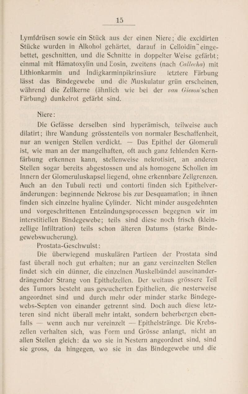 Lymfdrüsen sowie ein Stück aus der einen Niere; die excidirten Stücke wurden in Alkohol gehärtet, darauf in Celloidin~ einge¬ bettet, geschnitten, und die Schnitte in doppelter Weise gefärbt; einmal mit Hämatoxylin und Eosin, zweitens (nach Callecha) mit Lithionkarmin und Indigkarminpikrinsäure letztere Färbung lässt das Bindegewebe und die Muskulatur grün erscheinen, während die Zellkerne (ähnlich wie bei der van Giesorisehen Färbung) dunkelrot gefärbt sind. Niere: Die Gefässe derselben sind hyperämisch, teilweise auch dilatirt; ihre Wandung grösstenteils von normaler Beschaffenheit, nur an wenigen Stellen verdickt. — Das Epithel der Glomeruli ist, wie man an der mangelhaften, oft auch ganz fehlenden Kern¬ färbung erkennen kann, stellenweise nekrotisirt, an anderen Stellen sogar bereits abgestossen und als homogene Schollen im Innern der Glomeruluskapsel liegend, ohne erkennbare Zellgrenzen. Auch an den Tubuli recti und contorti finden sich Epithelver- änderungen: beginnende Nekrose bis zur Desquamation; in ihnen finden sich einzelne hyaline Cylinder. Nicht minder ausgedehnten und vorgeschrittenen Entzündungsprocessen begegnen wir im interstitiellen Bindegewebe; teils sind diese noch frisch (klein¬ zellige Infiltration) teils schon älteren Datums (starke Binde¬ gewebswucherung). Prostata-Geschwulst: Die überwiegend muskulären Partieen der Prostata sind fast überall noch gut erhalten; nur an ganz vereinzelten Stellen findet sich ein dünner, die einzelnen Muskelbündel auseinander¬ drängender Strang von Epithelzellen. Der weitaus grössere Teil des Tumors besteht aus gewucherten Epithelien, die nesterweise angeordnet sind und durch mehr oder minder starke Bindege- webs-Septen von einander getrennt sind. Doch auch diese letz¬ teren sind nicht überall mehr intakt, sondern beherbergen eben¬ falls — wenn auch nur vereinzelt — Epithelstränge. Die Krebs¬ zellen verhalten sich, was Form und Grösse anlangt, nicht an allen Stellen gleich: da wo sie in Nestern angeordnet sind, sind sie gross, da hingegen, wo sie in das Bindegewebe und die