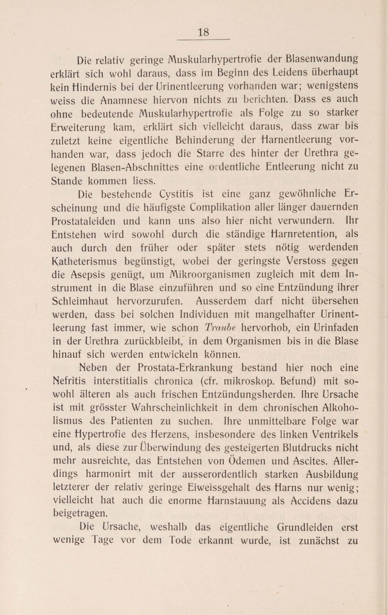 Die relativ geringe Muskularhypertrofie der Blasenwandung erklärt sich wohl daraus, dass im Beginn des Leidens überhaupt kein Hindernis bei der Urinentleerung vorhanden war; wenigstens weiss die Anamnese hiervon nichts zu berichten. Dass es auch ohne bedeutende Muskularhypertrofie als Folge zu so starker Erweiterung kam, erklärt sich vielleicht daraus, dass zwar bis zuletzt keine eigentliche Behinderung der Harnentleerung vor¬ handen war, dass jedoch die Starre des hinter der Urethra ge¬ legenen Blasen-Abschnittes eine ordentliche Entleerung nicht zu Stande kommen liess. Die bestehende Cystitis ist eine ganz gewöhnliche Er¬ scheinung und die häufigste Complikation aller länger dauernden Prostataleiden und kann uns also hier nicht verwundern. Ihr Entstehen wird sowohl durch die ständige Harnretention, als auch durch den früher oder später stets nötig werdenden Katheterismus begünstigt, wobei der geringste Verstoss gegen die Asepsis genügt, um Mikroorganismen zugleich mit dem In¬ strument in die Blase einzuführen und so eine Entzündung ihrer Schleimhaut hervorzurufen. Ausserdem darf nicht übersehen werden, dass bei solchen Individuen mit mangelhafter Urinent¬ leerung fast immer, wie schon Traube hervorhob, ein Urinfaden in der Urethra zurückbleibt, in dem Organismen bis in die Blase hinauf sich werden entwickeln können. Neben der Prostata-Erkrankung bestand hier noch eine Nefritis interstitialis chronica (cfr. mikroskop. Befund) mit so¬ wohl älteren als auch frischen Entzündungsherden. Ihre Ursache ist mit grösster Wahrscheinlichkeit in dem chronischen Alkoho¬ lismus des Patienten zu suchen. Ihre unmittelbare Folge war eine Hypertrofie des Herzens, insbesondere des linken Ventrikels und, als diese zur Überwindung des gesteigerten Blutdrucks nicht mehr ausreichte, das Entstehen von Ödemen und Ascites. Aller¬ dings harmonirt mit der ausserordentlich starken Ausbildung letzterer der relativ geringe Eiweissgehalt des Harns nur wenig; vielleicht hat auch die enorme Harnstauung als Accidens dazu beigetragen. Die Ursache, weshalb das eigentliche Grundleiden erst wenige läge vor dem Tode erkannt wurde, ist zunächst zu