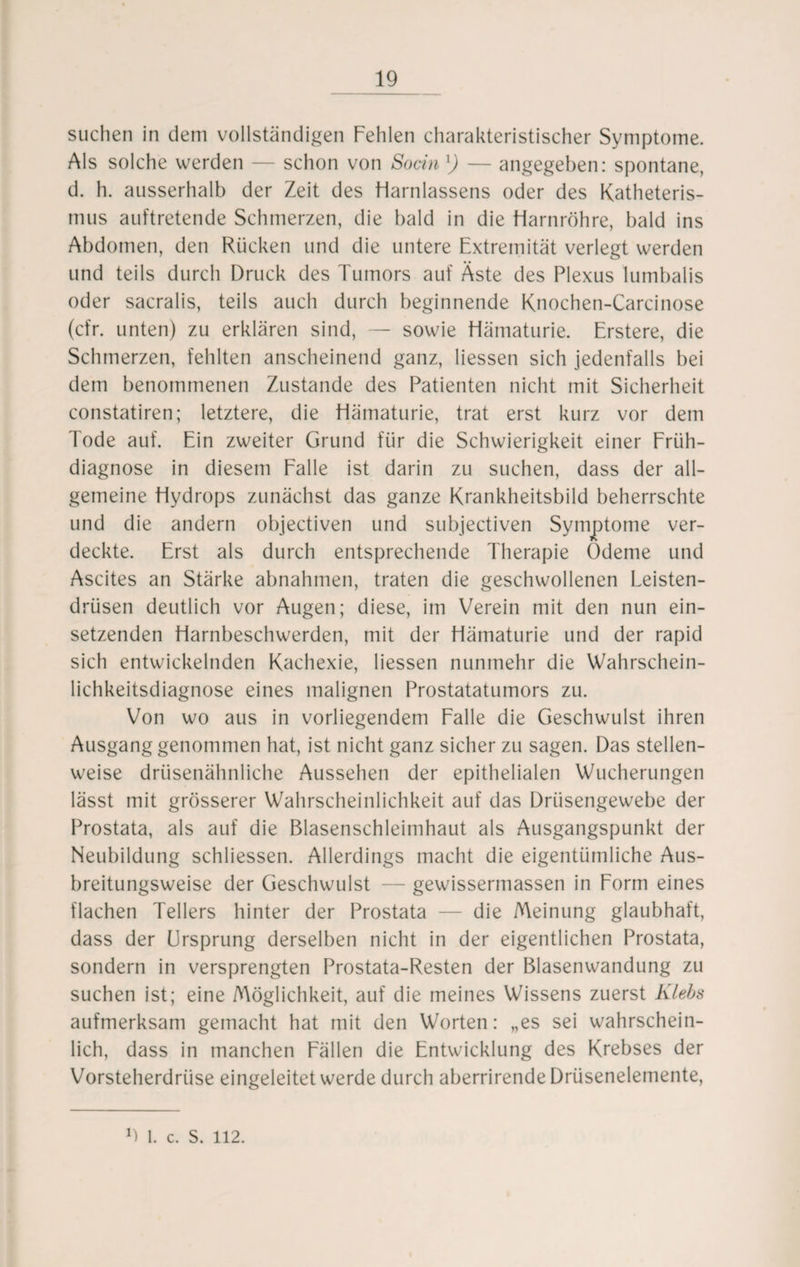 suchen in dem vollständigen Fehlen charakteristischer Symptome. Als solche werden — schon von Socin l) — angegeben: spontane, d. h. ausserhalb der Zeit des Harnlassens oder des Katheteris- mus auftretende Schmerzen, die bald in die Harnröhre, bald ins Abdomen, den Rücken und die untere Extremität verlegt werden und teils durch Druck des Tumors auf Äste des Plexus lumbalis oder sacralis, teils auch durch beginnende Knochen-Carcinose (cfr. unten) zu erklären sind, — sowie Hämaturie. Erstere, die Schmerzen, fehlten anscheinend ganz, Hessen sich jedenfalls bei dem benommenen Zustande des Patienten nicht mit Sicherheit constatiren; letztere, die Hämaturie, trat erst kurz vor dem Tode auf. Ein zweiter Grund für die Schwierigkeit einer Früh¬ diagnose in diesem Falle ist darin zu suchen, dass der all¬ gemeine Hydrops zunächst das ganze Krankheitsbild beherrschte und die andern objectiven und subjectiven Symptome ver¬ deckte. Erst als durch entsprechende Therapie Ödeme und Ascites an Stärke abnahmen, traten die geschwollenen Leisten¬ drüsen deutlich vor Augen; diese, im Verein mit den nun ein¬ setzenden Harnbeschwerden, mit der Hämaturie und der rapid sich entwickelnden Kachexie, Hessen nunmehr die Wahrschein¬ lichkeitsdiagnose eines malignen Prostatatumors zu. Von wo aus in vorliegendem Falle die Geschwulst ihren Ausgang genommen hat, ist nicht ganz sicher zu sagen. Das stellen¬ weise drüsenähnliche Aussehen der epithelialen Wucherungen lässt mit grösserer Wahrscheinlichkeit auf das Drüsengewebe der Prostata, als auf die Blasenschleimhaut als Ausgangspunkt der Neubildung schliessen. Allerdings macht die eigentümliche Aus¬ breitungsweise der Geschwulst — gewissermassen in Form eines flachen Tellers hinter der Prostata — die Meinung glaubhaft, dass der Ursprung derselben nicht in der eigentlichen Prostata, sondern in versprengten Prostata-Resten der Blasenwandung zu suchen ist; eine Möglichkeit, auf die meines Wissens zuerst Klebs aufmerksam gemacht hat mit den Worten: „es sei wahrschein¬ lich, dass in manchen Fällen die Entwicklung des Krebses der Vorsteherdrüse eingeleitet werde durch aberrirende Drüsenelemente, 9 1. c. S. 112.