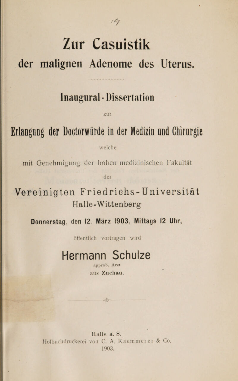 Zur Casuistik der malignen Adenome des Uterus. Inaugural ■ Dissertation zur Erlangung der Doctorwiirde in der Medizin und Chirurgie welche mit Genehmigung der hohen medizinischen Fakultät der Vereinigten Friedrichs -Universität Halle-Wittenberg Donnerstag, den 12. März 1903. Mittags 12 Uhr, öffentlich vortragen wird Hermann Schulze approb. Arzt aus Zuchau. -#•- Halle a. S. Hofbuchdruckerei von C. A. Kaemmerer & Co. 1903.