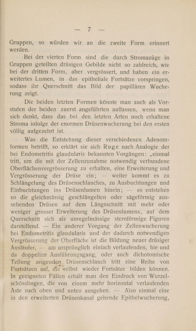 Gruppen, so würden wir an die zweite Form erinnert werden. Bei der vierten Form sind die durch Stromazüge in Gruppen geteilten drüsigen Gebilde nicht so zahlreich, wie bei der dritten Form, aber vergrössert, und haben ein er¬ weitertes Lumen, in das epitheliale Fortsätze vorspringen, sodass ihr Querschnitt das Bild der papillären Wuche¬ rung zeigt. Die beiden letzten Formen könnte man auch als Vor¬ stufen der beiden zuerst angeführten auffassen, wenn man sich denkt, dass das bei den letzten Arten noch erhaltene Stroma infolge der enormen Drüsenwucherung bei den ersten völlig aufgezehrt ist. Was die Entstehung dieser verschiedenen Adenom¬ formen betrifft, so erklärt sie sich Rüge nach Analogie der bei Endometritis glaudularis bekannten Vorgängen: „einmal tritt, um die mit der Zellenzunahme notwendig verbundene Oberflächenvergrösserung zu erhalten, eine Erweiterung und Vergrösserung der Drüse ein; - weiter kommt es zu Schlängelung des Drüsenschlauches, zu Ausbuchtungen und Einbuchtungen ins Drüsenlumen hinein; — es entstehen so die gleichmässig geschlängelten oder sägeförmig aus¬ sehenden Drüsen auf dem Längsschnitt mit mehr oder weniger grosser Erweiterung des Drüsenlumens, auf dem Querschnitt sich als unregelmässige sternförmige Figuren darstellend. — Ein anderer Vorgang der Zellenwucherung bei Endometritis glaudularis und der dadurch notwendigen Vergrösserung der Oberfläche ist die Bildung neuer drüsiger Ausläufer, am ursprünglich einfach verlaufenden, hie und da doppelten Ausführungsgang, oder auch dichotomische Teilung zeigenden Drüsenschlauch tritt eine Reihe von Fortsätzen auf, dTe selbst wieder Fortsätze bilden können. In geeigneten Fällen erhält man den Eindruck von Wurzel¬ schösslingen, die von einem mehr horizontal verlaufenden Aste nach oben und unten ausgehen. — Also einmal eine in den erweiterten Drüsenkanal gehende Epithelwucherung,