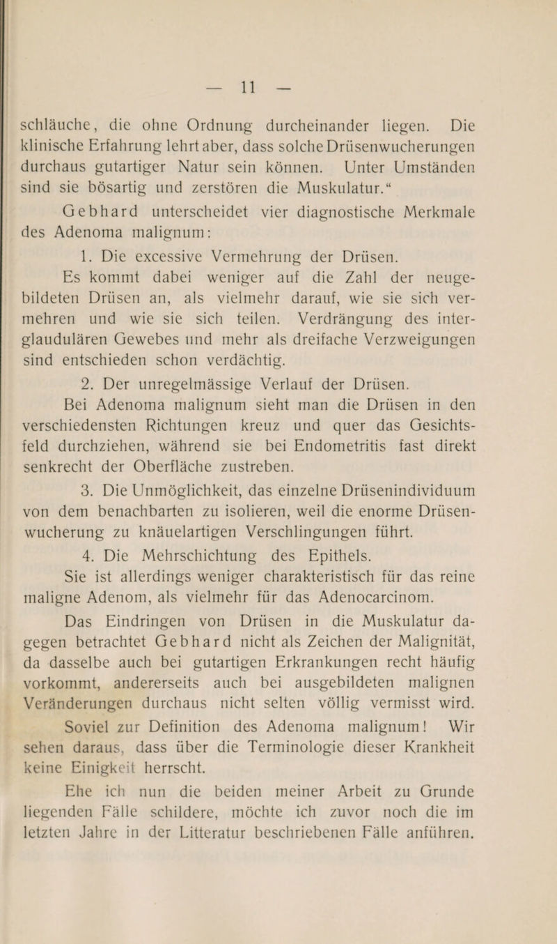 schlauche, die ohne Ordnung durcheinander liegen. Die klinische Erfahrung lehrt aber, dass solche Drüsenwucherungen durchaus gutartiger Natur sein können. Unter Umständen sind sie bösartig und zerstören die Muskulatur.“ Gebhard unterscheidet vier diagnostische Merkmale des Adenoma malignum: 1. Die excessive Vermehrung der Drüsen. Es kommt dabei weniger auf die Zahl der neuge¬ bildeten Drüsen an, als vielmehr darauf, wie sie sich ver¬ mehren und wie sie sich teilen. Verdrängung des inter- glaudulären Gewebes und mehr als dreifache Verzweigungen sind entschieden schon verdächtig. 2. Der unregelmässige Verlauf der Drüsen. Bei Adenoma malignum sieht man die Drüsen in den verschiedensten Richtungen kreuz und quer das Gesichts¬ feld durchziehen, während sie bei Endometritis fast direkt senkrecht der Oberfläche zustreben. 3. Die Unmöglichkeit, das einzelne Drüsenindividuum von dem benachbarten zu isolieren, weil die enorme Drüsen¬ wucherung zu knäuelartigen Verschlingungen führt. 4. Die Mehrschichtung des Epithels. Sie ist allerdings weniger charakteristisch für das reine maligne Adenom, als vielmehr für das Adenocarcinom. Das Eindringen von Drüsen in die Muskulatur da¬ gegen betrachtet Gebhard nicht als Zeichen der Malignität, da dasselbe auch bei gutartigen Erkrankungen recht häufig vorkommt, andererseits auch bei ausgebildeten malignen Veränderungen durchaus nicht selten völlig vermisst wird. Soviel zur Definition des Adenoma malignum! Wir sehen daraus, dass über die Terminologie dieser Krankheit keine Einigkeit herrscht. Ehe ich nun die beiden meiner Arbeit zu Grunde liegenden Fälle schildere, möchte ich zuvor noch die im letzten Jahre in der Litteratur beschriebenen Fälle anführen.