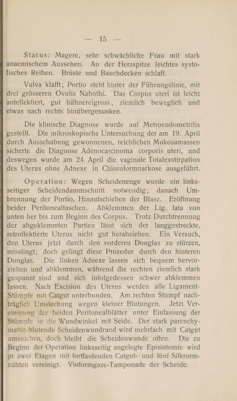 Status: Magere, sehr schwächliche Frau mit stark anaemischem Aussehen. An der Herzspitze leichtes systo¬ lisches Reiben. Brüste und Bauchdecken schlaff. Vulva klafft; Portio steht hinter der Führungslinie, mit drei grösseren Ovulis Nabothi. Das Corpus uteri ist leicht anteflektiert, gut hühnereigross, ziemlich beweglich und etwas nach rechts hinübergesunken. Die klinische Diagnose wurde auf Metroendometritis gestellt. Die mikroskopische Untersuchung der am 19. April durch Ausschabung gewonnenen, reichlichen Mukosamassen sicherte die Diagnose Adenocarcinoma corporis uteri, und deswegen wurde am 24. April die vaginale Totalexstirpation des Uterus ohne Adnexe in Chloroformnarkose ausgeführt. Operation: Wegen Scheidenenge wurde ein links¬ seitiger Scheidendammschnitt notwendig; danach Um- brennung der Portio, Hinaufschieben der Blase. Eröffnung beider Peritonealtaschen. Abklemmen der Lig. lata von unten her bis zum Beginn des Corpus. Trotz Durchtrennung der abgeklemmten Partien lässt sich der langgestreckte, retroflektierte Uterus nicht gut herabziehen. Ein Versuch, den Uterus jetzt durch den vorderen Douglas zu stürzen, misslingt; doch gelingt diese Prozedur durch den hinteren Donglas. Die linken Adnexe lassen sich bequem hervor¬ ziehen und abklemmen, während die rechten ziemlich stark gespannt sind und sich infolgedessen schwer abklemmen lassen. Nach Excision des Uterus werden alle Ligament- Stümpfe mit Catgut unterbunden. Am rechten Stumpf nach¬ träglich Umstechung wegen kleiner Blutungen. Jetzt Ver¬ einigung der beiden Peritonealblätter unter Einfassung der Stümpfe in die Wundwinkel mit Seide. Der stark parenchy- matö -blutende Scheidenwundrand wird mehrfach mit Catgut umstochen, doch bleibt die Scheidenwunde offen. Die zu Beginn der Operation linksseitig angelegte Episiotomie wird jn zwei Etagen mit fortlaufenden Catgut- und fünf Silkrorm- nähten vereinigt. Vioformgaze-Tamponade der Scheide.