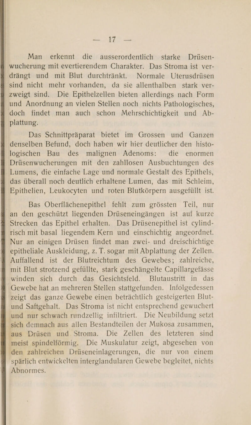 Man erkennt die ausserordentlich starke Driisen- wucherung mit evertierendem Charakter. Das Stroma ist ver¬ drängt und mit Blut durchtränkt. Normale Uterusdrüsen sind nicht mehr vorhanden, da sie allenthalben stark ver¬ zweigt sind. Die Epithelzellen bieten allerdings nach Form und Anordnung an vielen Stellen noch nichts Pathologisches, doch findet man auch schon Mehrschichtigkeit und Ab¬ plattung. Das Schnittpräparat bietet im Grossen und Ganzen denselben Befund, doch haben wir hier deutlicher den histo¬ logischen Bau des malignen Adenoms: die enormen Drüsenwucherungen mit den zahllosen Ausbuchtungen des Lumens, die einfache Lage und normale Gestalt des Epithels, das überall noch deutlich erhaltene Lumen, das mit Schleim, Epithelien, Leukocyten und roten Blutkörpern ausgefüllt ist. Bas Oberflächenepithel fehlt zum grössten Teil, nur an den geschützt liegenden Drüseneingängen ist auf kurze Strecken das Epithel erhalten. Das Drüsenepithel ist cylind- risch mit basal liegendem Kern und einschichtig angeordnet. Nur an einigen Drüsen findet man zwei- und dreischichtige epitheliale Auskleidung, z. T. sogar mit Abplattung der Zellen. Auffallend ist der Blutreichtum des Gewebes; zahlreiche, mit Blut strotzend gefüllte, stark geschängelte Capillargefässe winden sich durch das Gesichtsfeld. Blutaustritt in das Gewebe hat an mehreren Stellen stattgefunden. Infolgedessen zeigt das ganze Gewebe einen beträchtlich gesteigerten Blut- und Saftgehalt. Das Stroma ist nicht entsprechend gewuchert und nur schwach rundzeilig infiltriert. Die Neubildung setzt sich demnach aus allen Bestandteilen der Mukosa zusammen, aus Drüsen und Stroma. Die Zellen des letzteren sind meist spindelförmig. Die Muskulatur zeigt, abgesehen von den zahlreichen Drüseneinlagerungen, die nur von einem spärlich entwickelten interglandularen Gewebe begleitet, nichts Abnormes.