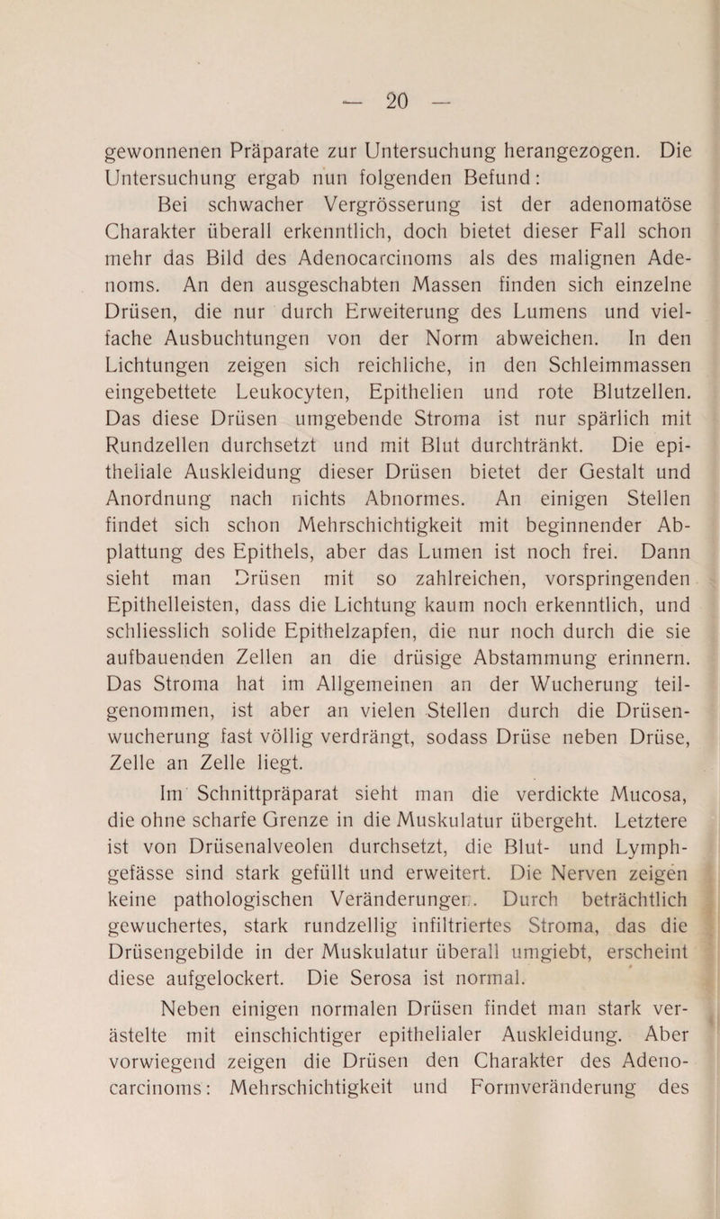 gewonnenen Präparate zur Untersuchung herangezogen. Die Untersuchung ergab nun folgenden Befund: Bei schwacher Vergrösserung ist der adenomatöse Charakter überall erkenntlich, doch bietet dieser Fall schon mehr das Bild des Adenocarcinoms als des malignen Ade¬ noms. An den ausgeschabten Massen finden sich einzelne Drüsen, die nur durch Erweiterung des Lumens und viel¬ fache Ausbuchtungen von der Norm abweichen. In den Lichtungen zeigen sich reichliche, in den Schleimmassen eingebettete Leukocyten, Epithelien und rote Blutzellen. Das diese Drüsen umgebende Stroma ist nur spärlich mit Rundzellen durchsetzt und mit Blut durchtränkt. Die epi¬ theliale Auskleidung dieser Drüsen bietet der Gestalt und Anordnung nach nichts Abnormes. An einigen Stellen findet sich schon Mehrschichtigkeit mit beginnender Ab¬ plattung des Epithels, aber das Lumen ist noch frei. Dann sieht man Drüsen mit so zahlreichen, vorspringenden Epithelleisten, dass die Lichtung kaum noch erkenntlich, und schliesslich solide Epithelzapfen, die nur noch durch die sie aufbauenden Zellen an die drüsige Abstammung erinnern. Das Stroma hat im Allgemeinen an der Wucherung teil¬ genommen, ist aber an vielen Stellen durch die Drüsen¬ wucherung fast völlig verdrängt, sodass Drüse neben Drüse, Zelle an Zelle liegt. Im Schnittpräparat sieht man die verdickte Mucosa, die ohne scharfe Grenze in die Muskulatur übergeht. Letztere ist von Drüsenalveolen durchsetzt, die Blut- und Lymph- gefässe sind stark gefüllt und erweitert. Die Nerven zeigen keine pathologischen Veränderungen. Durch beträchtlich gewuchertes, stark rundzeilig infiltriertes Stroma, das die Drüsengebilde in der Muskulatur überall umgiebt, erscheint diese aufgelockert. Die Serosa ist normal. Neben einigen normalen Drüsen findet man stark ver¬ ästelte mit einschichtiger epithelialer Auskleidung. Aber vorwiegend zeigen die Drüsen den Charakter des Adeno¬ carcinoms : Mehrschichtigkeit und Formveränderung des