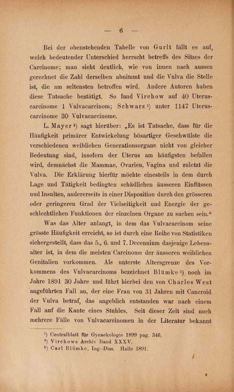 Bei der obenstehenden Tabelle von Gurlt fällt es anf, welch bedeutender Unterschied herrscht betreffs des Sitzes der Carcinome; man sieht deutlich, wie von innen nach aussen gerechnet die Zahl derselben abnimmt und die Vulva die Stelle ist, die am seltensten betroffen wird. Andere Autoren haben diese Tatsache bestätigt. So fand Virchow auf 40 Uterus- carcinome 1 Vulvacarcinom; Schwarz i) unter 1147 Uterus- carcinome 30 Vulvacarcinome. L. Mayer 2) sagt hierüber: „Es ist Tatsache, dass für die Häufigkeit primärer Entwickelung bösartiger Geschwülste die verschiedenen weiblichen Generationsorgane nicht von gleicher Bedeutung sind, insofern der Uterus am häufigsten befallen wird, demnächst die Mammae, Ovarien, Vagina und zuletzt die Vulva. Die Erklärung hierfür möchte einesteils in dem durch Lage und Tätigkeit bedingten schädlichen äusseren Einflüssen und Insulten, andererseits in einer Disposition durch den grösseren oder geringeren Grad der Vielseitigkeit und Energie der ge¬ schlechtlichen Funktionen der einzelnen Organe zu suchen sein.“ Was das Alter anlangt, in dem das Vulvacarcinom seine grösste Häufigkeit erreicht, so ist durch eine Keihe von Statistiken sichergestellt, dass das 5., 6. und 7. Decennium dasjenige Lebens¬ alter ist, in dem die meisten' Carcinome der äusseren weiblichen Genitalien verkommen. Als unterste Altersgrenze des Vor¬ kommens des' Vulvacarcinoms bezeichnet Blümke^) noch im Jahre 1891 30 Jahre und führt hierbei den von Charles West angeführten Fall an, der eine Frau von 31 Jahren mit Cancroid der Vulva betraf, das angeblich entstanden war nach einem Fall auf die Kante eines Stuhles. Seit dieser Zeit sind noch mehrere Fälle von Vulvacarcinomen in der Literatur bekannt Centralblatt für Gynaekologie 1899 pag-. 346. ‘9 Virchows Archiv Band XXXV. Carl Blümke, Ing.-Diss. Halle 1891.