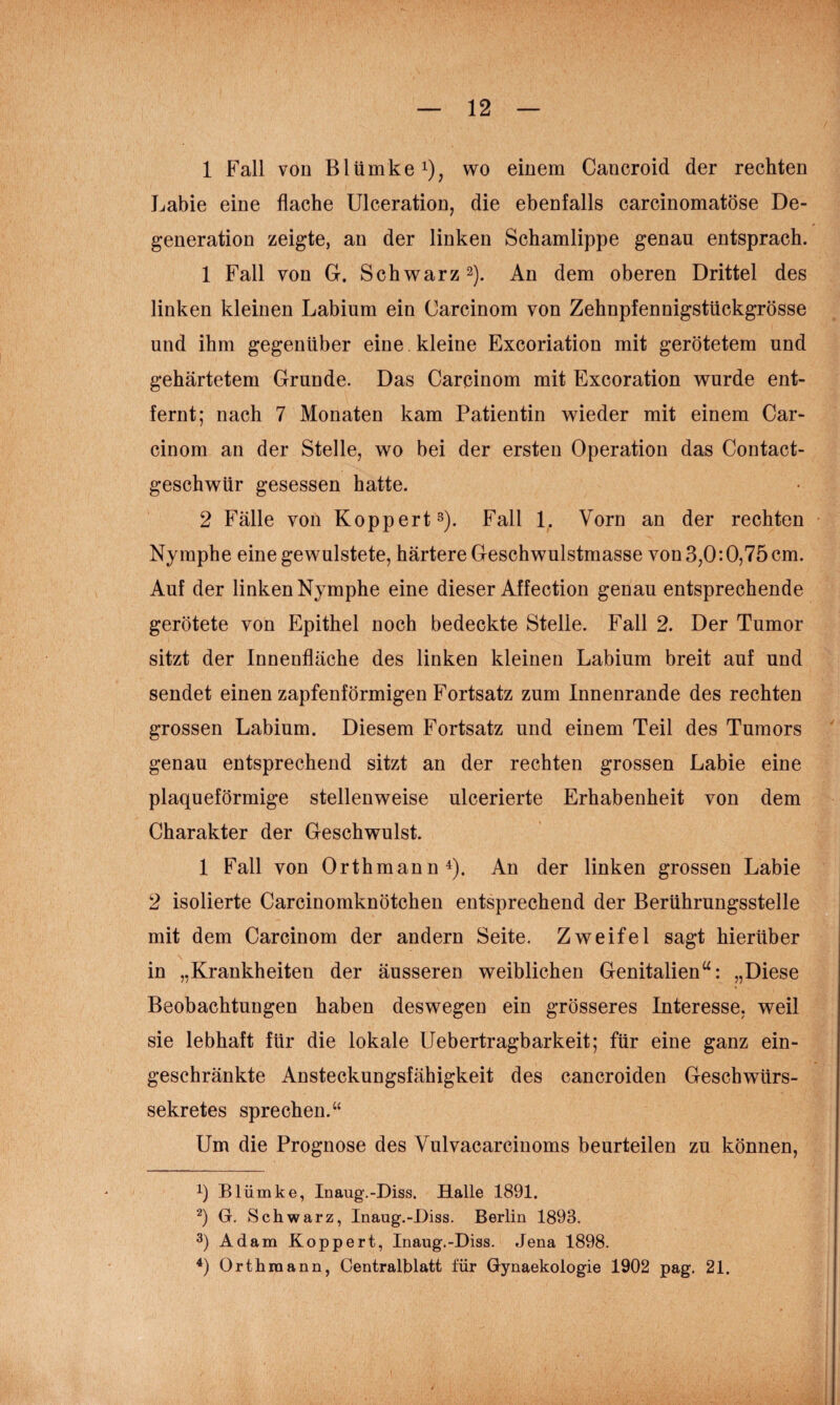 1 Fall von Blümkei), wo einem Cancroid der rechten Labie eine flache Ulceration, die ebenfalls carcinomatöse De¬ generation zeigte, an der linken Schamlippe genau entsprach. 1 Fall von G. Schwarz 2). An dem oberen Drittel des linken kleinen Labium ein Carcinom von Zehnpfennigstückgrösse und ihm gegenüber eine. kleine Excoriation mit gerötetem und gehärtetem Grunde. Das Carcinom mit Excoration wurde ent¬ fernt; nach 7 Monaten kam Patientin wieder mit einem Car¬ cinom an der Stelle, wo bei der ersten Operation das Contact- geschwür gesessen hatte. 2 Fälle von Ko pp er t^). Fall 1. Vorn an der rechten Nymphe einegewulstete, härtere Geschwulstmasse von 3,0:0,75cm. Auf der linken Nymphe eine dieser Affection genau entsprechende gerötete von Epithel noch bedeckte Stelle. Fall 2. Der Tumor sitzt der Innenfläche des linken kleinen Labium breit auf und sendet einen zapfenförmigen Fortsatz zum Innenrande des rechten grossen Labium. Diesem Fortsatz und einem Teil des Tumors genau entsprechend sitzt an der rechten grossen Labie eine plaqueförmige stellenweise ulcerierte Erhabenheit von dem Charakter der Geschwulst. 1 Fall von Orthmann ^). An der linken grossen Labie 2 isolierte Carcinomknötchen entsprechend der Berührungsstelle mit dem Carcinom der andern Seite. Zweifel sagt hierüber in „Krankheiten der äusseren weiblichen Genitalien“: „Diese Beobachtungen haben deswegen ein grösseres Interesse, weil sie lebhaft für die lokale Uebertragbarkeit; für eine ganz ein¬ geschränkte Ansteckungsfähigkeit des cancroiden Geschwürs¬ sekretes sprechen.“ Um die Prognose des Vulvacarcinoms beurteilen zu können, 1) Blümke, Inaug.-Diss. Halle 1891. ■^) G. Schwarz, Inaug.-Diss. Berlin 1893. 3) Adam Koppert, Inaug.-Diss. Jena 1898. 0 Orthmann, Centralblatt für Gynaekologie 1902 pag. 21.