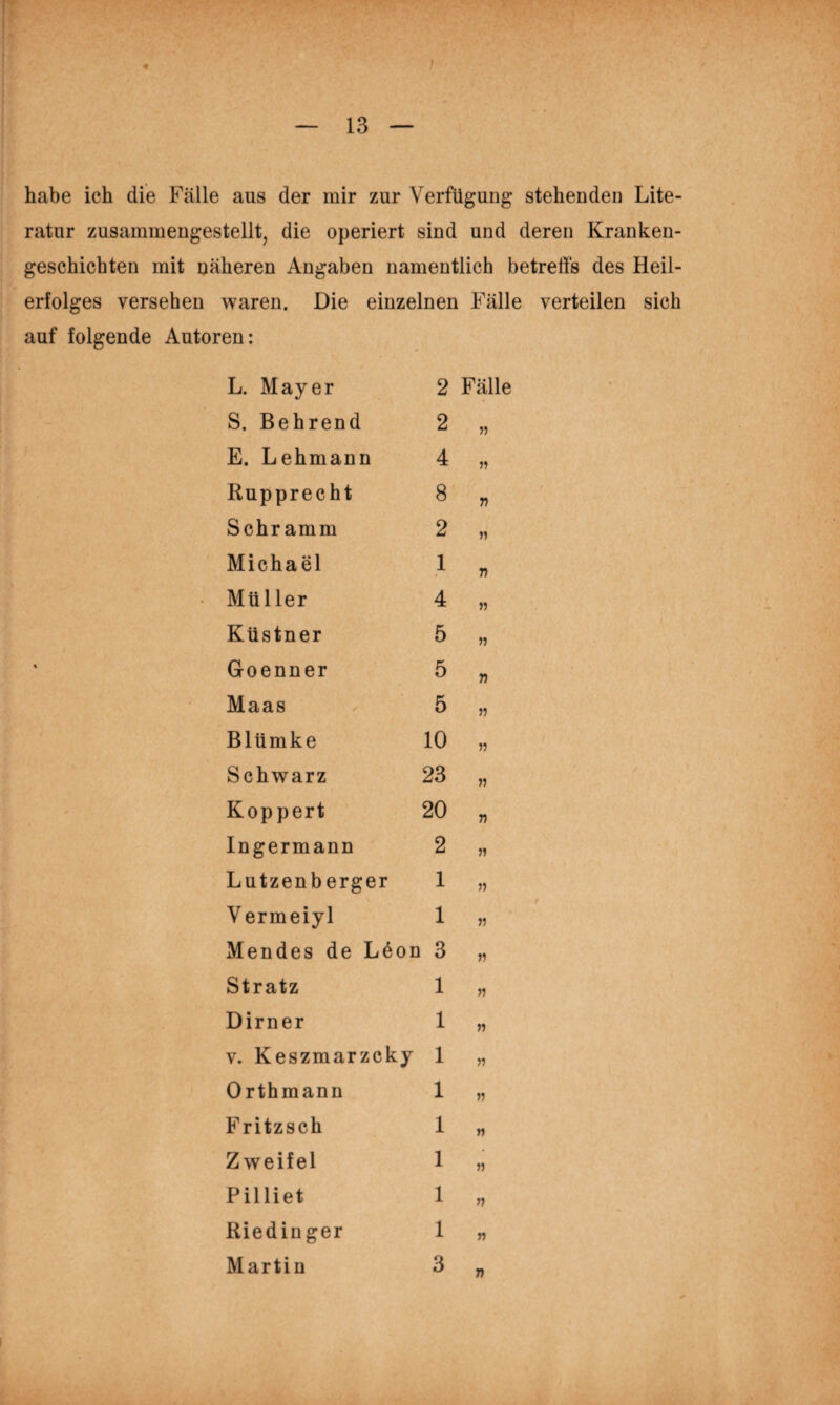 ; habe ich die Fälle aus der mir zur Verfügung stehenden Lite¬ ratur zusammengestelltj die operiert sind und deren Kranken¬ geschichten mit näheren Angaben namentlich betrefts des Heil¬ erfolges versehen waren. Die einzelnen Fälle verteilen sich auf folgende Autoren: L. Mayer 2 Fälle S. Behrend 2 E. Lehmann 4 Rupprecht 8 T) Schramm 2 n Michael 1 77 Müller 4 )7 Küstner 5 57 Goenner 5 77 Maas 5 57 Blümke 10 55 Schwarz 23 57 Koppert 20 77 Ingermann 2 57 Lutzenberger 1 57 V ermeiyl 1 57 Mendes de L6on 1 3 57 Stratz 1 57 Dirner 1 57 V. Keszmarzcky 1 57 Orthmann 1 57 Fritzsch 1 57 Zweifel 1 55 Pilliet 1 57 Riedinger 1 57 Martin 3 77