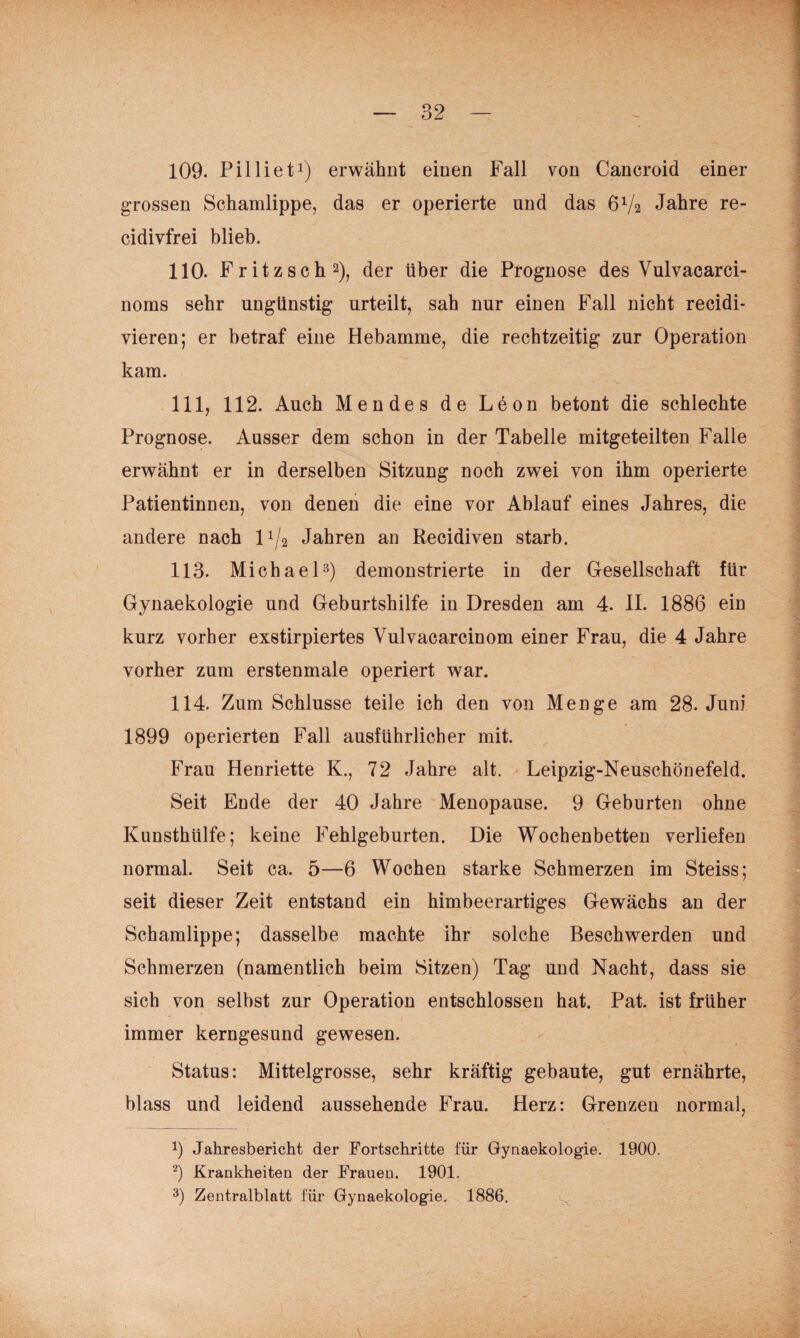 109. Pillieti) erwähnt einen Fall von Cancroid einer grossen Schamlippe, das er operierte und das 6V2 Jahre re- cidivfrei blieb. 110. Fritzsch^), der über die Prognose des Vulvacarci- noms sehr ungünstig urteilt, sah nur einen Fall nicht recidi- vieren; er betraf eine Hebamme, die rechtzeitig zur Operation kam. 111. 112. Auch Mendes de Leon betont die schlechte Prognose. Ausser dem schon in der Tabelle mitgeteilten Falle erwähnt er in derselben Sitzung noch zwei von ihm operierte Patientinnen, von denen die eine vor Ablauf eines Jahres, die andere nach 1^/2 Jahren an Recidiven starb. 113. Michael3) demonstrierte in der Gesellschaft für Gynaekologie und Geburtshilfe in Dresden am 4. II. 1886 ein kurz vorher exstirpiertes Vulvacarcinom einer Frau, die 4 Jahre vorher zum erstenmale operiert war. 114. Zum Schlüsse teile ich den von Menge am 28. Juni 1899 operierten Fall ausführlicher mit. Frau Henriette K., 72 Jahre alt. Leipzig-Neuschönefeld. Seit Ende der 40 Jahre Menopause. 9 Geburten ohne Kunsthülfe; keine Fehlgeburten. Die Wochenbetten verliefen normal. Seit ca. 5—6 Wochen starke Schmerzen im Steiss; seit dieser Zeit entstand ein himbeerartiges Gewächs an der Schamlippe; dasselbe machte ihr solche Beschwerden und Schmerzen (namentlich beim Sitzen) Tag und Nacht, dass sie sich von selbst zur Operation entschlossen hat. Pat. ist früher immer kerngesund gewesen. Status: Mittelgrosse, sehr kräftig gebaute, gut ernährte, blass und leidend aussehende Frau. Herz: Grenzen normal, 3 Jahresbericht der Fortschritte für Gynaekologie. 1900. Krankheiten der Frauen. 1901. Zentralblatt für Gynaekologie. 1886.